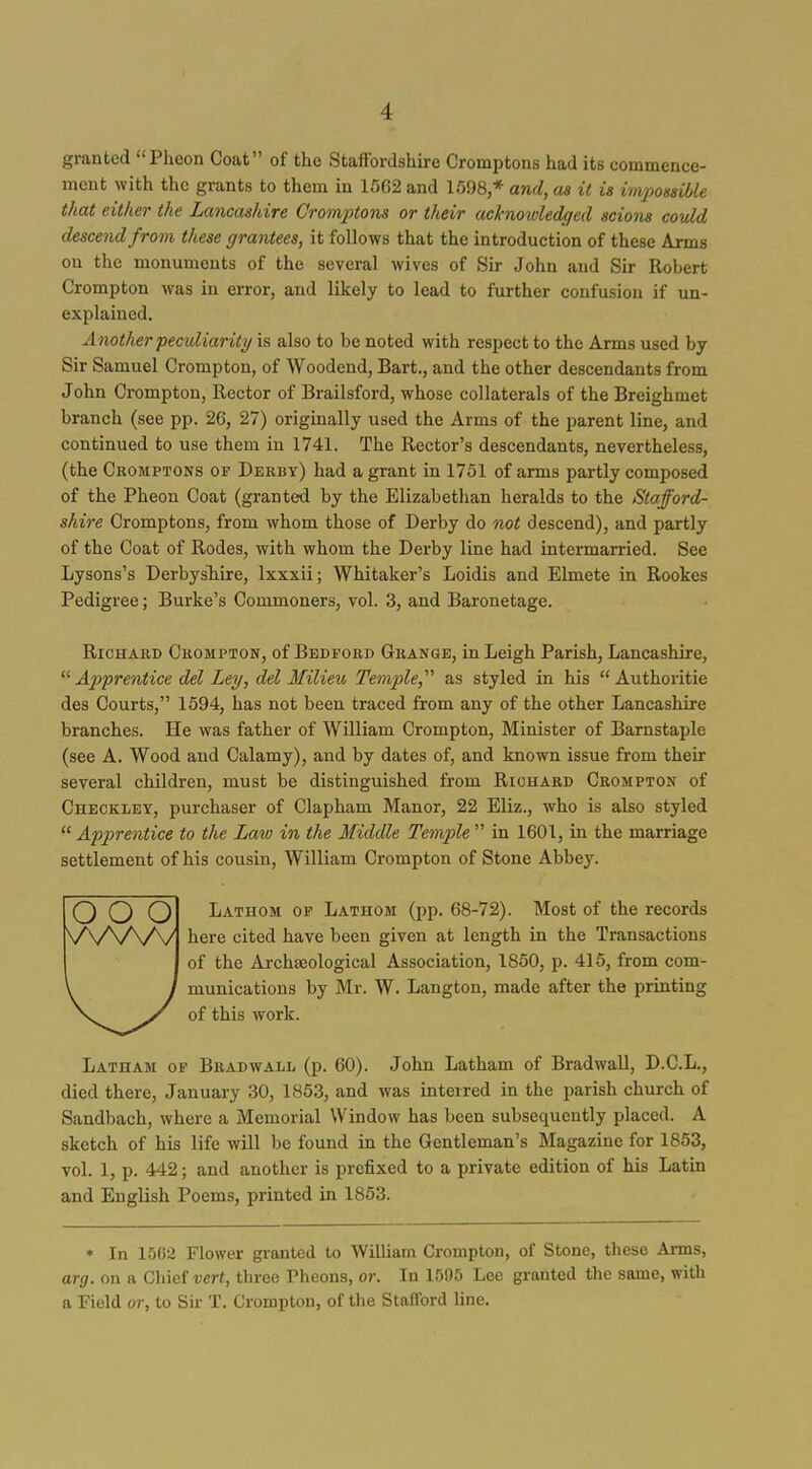 granted Phcon Coat of the Staffordshire Cromptons had its commence- ment with the grants to them in 1562 and 1598,* and, as it is iinjiossible that either the Lancashire Crominom or their acknowledged scions could descend from these grantees, it follows that the introduction of these Arms on the monuments of the several wives of Sir John and Sir Robert Crompton was in error, and likely to lead to fm-ther confusion if un- explained. A nother peculiarity is also to be noted with respect to the Arms used by Sir Samuel Crompton, of Woodend, Bart., and the other descendants from John Crompton, Rector of Brailsford, whose collaterals of the Breighmet branch (see pp. 26, 27) originally used the Arms of the parent line, and continued to use them in 1741. The Rector's descendants, nevertheless, (the Cromptons of Derby) had a grant in 1751 of arms partly composed of the Pheon Coat (granted by the Elizabethan heralds to the Stafford- shire Cromptons, from whom those of Derby do not descend), and partly of the Coat of Rodes, with whom the Derby line had intermarried. See Lysons's Derbyshire, Ixxxii; Whitaker's Loidis and Elmete in Rookes Pedigree; Burke's Commoners, vol. 3, and Baronetage. Richard Crompton, of Bedford Grange, in Leigh Parish, Lancashire,  Ajyprentice del Ley, del Milieu Temple,''^ as styled in his  Authoritie des Courts, 1594, has not been traced from any of the other Lancashire branches. He was father of William Crompton, Minister of Barnstaple (see A. Wood and Calamy), and by dates of, and known issue from their several children, must be distinguished from Richard Crompton of Checkley, purchaser of Clapham Manor, 22 Eliz., who is also styled Apprentice to the Law in the Middle TempW in 1601, in the marriage settlement of his cousin, William Crompton of Stone Abbey. o o o Lathom op Lathom (pp. 68-72). Most of the records \A/V\A/1 ^^^'^ cited have been given at length in the Transactions of the Archaeological Association, 1850, p. 415, from com- munications by Mr. W. Langton, made after the printing of this work. Latham op Bradwall (p. 60). John Latham of Bradwall, D.C.L., died there, January 30, 1853, and was interred in the jjarish church of Sandbach, where a Memorial Window has been subsequently placed. A sketch of his life will be found in the Gentleman's Magazine for 1853, vol. 1, p. 442; and another is prefixed to a private edition of his Latin and English Poems, printed in 1853. • In 1562 Flower granted to William Crompton, of Stone, these Arms, arg. on a GhM vert, three Pheons, or. In 1505 Lee granted the same, with a Field or, to Sir T. Crompton, of the Stafford line.