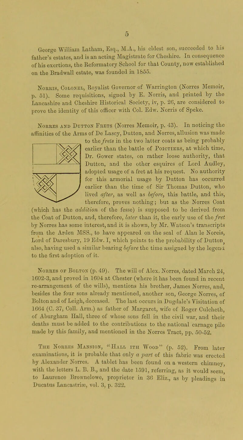 George William Latham, Esq., M.A., his eldest son, succeeded to his father's estates, and is an acting Magistrate for Cheshire. In consequence of his exertions, the Reformatory School for that County, now established on the Brad wall estate, was founded in 1&55. NoRiiis, Colonel, Royalist Governor of Warrington (Norres Memoir, p. 51). Some requisitions, signed by E. Norris, and printed by the Lancashire and Cheshire Historical Society, iv, p. 26, are considered to prove the identity of this officer with Col. Edw. Norris of Speke. NoRRES AND DuTTON Fbets (Notrcs Mcmoir, p. 43). In noticing the affinities of the Arms of De Lascy, Button, and Norres, allusion was made to the frets in the two latter coats as being probably earlier than the battle of Poictiers, at which time, Dr. Gower states, on rather loose authority, that Dutton, and the other esquires of Lord Audley, adopted usage of a fret at his request. No authority for this armorial usage by Dutton has occurred earlier than the time of Sir Thomas Dutton, who lived after, as well as before, this battle, and this, therefore, proves nothing; but as the Norres Coat (which has the addition of the fesse) is supposed to be derived from the Coat of Dutton, and, therefore, later than it, the early use of the/rei by Norres has some interest, and it is shown, by Mr. Watson's transcripts from the Arden MSS., to have appeared on the seal of Alan le Noreis, Lord of Daresbury, 19 Edw. I, which points to the probability of Dutton^ also, having used a similar bearing before the time assigned by the legend to the first adoption of it. Norres op Bolton (p. 49). The will of Alex. Norres, dated March 24, 1602-3, and proved in 1604 at Chester (where it has been found in recent re-arrangement of the wills), mentions his brother, James Norres, and, besides the four sons already mentioned, another son, George Non-es, of Bolton and of Leigh, deceased. The last occurs in Dugdale's Visitation of 1604 (C. 37, Coll. Arm.) as i^ther of Margaret, wife of Roger Culcheth, of Aburgham Hall, three of whose sons fell in the civil war, and their deaths must be added to the contributions to the national carnage pile made by this family, and mentioned in the Norres Tract, pp. 50-52. The Norres Mansion, Hall itu Wood (p. 52). From later examinations, it is probable that only a part of this fabric was erected by Alexander Norres. A tablet has been found on a western chimney, with the letters L. B. B., and the date 1501, referring, as it would seem, to Laurence Brownelowe, proprietor in 36 Eliz., as by pleadings in Ducatus Lancastrias, vol. 3, p. 322.