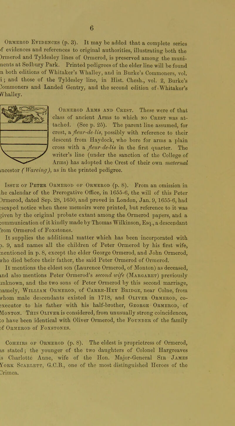 OuMEKOD Evidences (p. 3). It may be added that a complete series if evidences aud references to original authorities, illustrating both the )rmerod and Tyldesley lines of Ormerod, is preserved among the muni- nents at Sedbury Park. Printed pedigrees of the elder line will be found n both editions of Whitaker's Whallcy, and in Burke's Commoners, vol. i; and those of the Tyldesley line, in Hist. Chesh., vol. 2, Burke's Commoners and Landed Gentry, and the second edition of-Whitaker's tVhalley. OiiMEROD Arms and Guest. These were of that class of ancient Arms to which no Crest was at- tached. (See p. 25). The parent line assumed, for crest, a flmr-de- lis, possibly with reference to their descent from Haydock, who bore for arms a plain cross with a fieur de-lis in the first quarter. The Avriter's line (under the sanction of the College of Arms) has adopted the Crest of their own maternal mcestor ( Wareing), as in the printed pedigree. Issue op Peter Ormerod of Ormerod (p. 8). From an omission in ;he calendar of the Prerogative OflBce, in 1655-6, the will of this Peter 3rmerod, dated Sep. 28, 1650, and proved in London, Jan. 9,1655-6, had iscaped notice when these memoirs were printed, but reference to it was ;iven by the original probate extant among the Ormerod papers, and a communication of it kindly made by Thomas Wilkinson, Esq., a descepdant from Ormerod of Foxstones. It supplies the additional matter which has been incorporated with p. 9, and names all the children of Peter Ormerod by his first wife, nentioned in p. 8, except the elder George Ormerod, and John Ormerod, ivho died before their father, the said Peter Ormerod of Ormerod. It mentions the eldest son (Laurence Ormerod, of Monton) as deceased, md also mentions Peter Ormerod's second wife (Margaret) previously inknown, and the two sons of Peter Ormerod by this second marriage, lamely, William Ormerod, of Carre-Het Bridge, near Colne, from ivhom male descendants existed in 1718, and Oliver Ormerod, co- jxecutor to his father with his half-brother, George Ormerod, of Monton. This Oliver is considered, from unusually strong coincidences, io have been identical with Oliver Ormerod, the Founder of the family )f Ormerod of Foxstones. Coheirs of Ormerod (p. 8). The eldest is proprietress of Ormerod, is stated; the younger of the two daughters of Colonel Hargreaves is Charlotte Anne, wife of the Hon. Major-Gencral Sir James toRK Scarlett, G.C.B., one of the most distinguished Heroes of the Crimea.