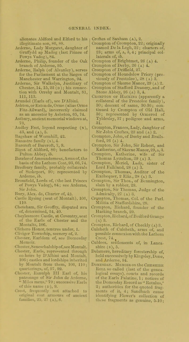 alienates Aldford and Elford to his illegitiniato son, 80, 88. Aidenie, Lady Margaret, daughter of llraUydd ap Madog (^last Prince of I'owys Vrtdog), 84. Arderne, rhilip, founder of the Oak branch of Arderne, 95. Arderne, Kalph (of Alvanley), sei-ves for the Parliament at the Sieges of Manchester and Warrington, 94. Arderne, Sir Walkelyn, Justitiary of Chester, 14, 15,22 (d); his connec- tion w-ith Orreby and Montalt, 8], 111, 113. Arundel (Earls of), see D'Albini. .■Vshton,orEstonde,Oriue (alias Orme Fitz-Ailward), incorrectly claimed as an ancestor by Asheton, 05, 74. Astbury, ancient memorial windows at, 7:3. Audley Fret, legend respecting (n), 43, and (a), 5. Bagshaw of Wormhill, 42. Banastre family (s), 4. Barcroft of Barcroft, 7, 9. Bigot of Aldford, 80; benefactors to Pnlton Abbey, ib. Botelerof Amoundemess, Armsof, the basis of the Lathom Coat, 93, 00, 74. Bredbury family, probably collaterals of Stokeport, 90; represented by Arderne, ib. Bromfield, Lords of, (the last Princes of Pow-ys Vadog), 84; see Arderne, Sir John. Bury, Alex, de. Charter of, 43. Casile Piysing (seat of Montalt), 106, 110. Cheteham, Sir Geoffry, disputed tera of, detenuined, 24, 40. Cheylesmore CasUe, at Coventry, seat of the Eai-ls of Chester and the MontalLs, lOG. Cliihero Honor, tenures under, 1. Cli\iger Township, scenery of, 2. Clio-iter, l^ai-ldom of, see Domesday Memoir. Cliester,Senesclialshipof,see Montalt. Chester, P^^arls, represented tiirough co lieirs by ]>',\]bini and Montalt. loo ; castles and lordsliijis inlierited by .Montalt from them, JOO, 110; quarterings, of, 97, 99. Chester, liunulph III Earl of, his patronage of Sir .John de Arderne,  Miles meus, 7'.); succesnive Earls of this name (u), 9. Cre...t, freriujiitly not attached to original oat annonrs of ancient families, 2.j, ^7 (a), (i. Croftes of Saxham (a), 2. Crompton of Crompton, 22 ; originally named De la Legh, 22 ; charters of. 23; arms of, a, 3, 4; principal col- laterals of, ib. Crompton of Brightmet, 20 (a) 4. Crompton of Derby, 20 (a) 4. Crompton of Driffield, 27. Crompton of Houndslow Priory (pre- viously of Prestolee), 26 (a) 3. Crompton of Skerne Manor, 29 (a) 2. Crompton of Stafford Deanery, and of Stone Abbey, 20 (a) 3, 4. CnoMPTON or Hacking (appai'ently a collateral of the Prestolee family), 30; descent of same, 30-30; con- tinued by Crompton of Old Hall, 30; represented by Ormerod of Tyldesley, 37 ; pedigree and ai-nis, 81. Crompton, Frances, Lady, daughter of Sir John Croftes, 29 and (a) 2. Crompton, John, of Derby and Brails- ford, 20 (a) 4. Crompton, Sir John, Sir Eobert, and Katheriue, of Skerne Manor, 29, a, 3. Crompton, Katherine, wife of Sir Thomas Lyttelton, 29 (a) 3. Crompton, Meriel, Lady, sister of Lord Falkland, 28 (a) 3. Crompton, Thomas, Auditor of the Exchequer, 2 Eliz., 28 (a) 3. Crompton, Sir Thos., of Bennington, slain by a robber, 29. Crompton, Sir Thomas, Judge of the Admiralty, 27 (a) 3. CrQmpton, Thomas, Col. of the Pari. Militia of Statfordshire, 28. Crompton, Eicliard, founder of the Hacking branch, 29. Crompton, Kichard, of Bedford Grange (a) 3. Crompton, Richard, of Checkly (a) 3. Culcheth of Culcheth, arms of, and possible connexion with the Lathom Crest, 74., Culdees, settlements of, in Lanca- shire (s), 5. Delamere, hereditary forestership of, held successively by ICingsley, Done, and Arderne, 94. Domesday. jMemoiii on the CriEsiiiRE lloLL so called (lust of the genea- logical essays), courts and records of the Earls Palatine, 1; notices of the Domesday Becord as  Botulus, 2; autliorities for the quoted frag- jnenls of it, 4; Sandhacli cause iilentifying Flower's collection of liiise fragments us genuine, 5-10;