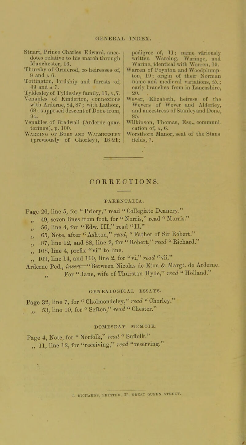 Stuart, Prince Charles Edward, anec- dotes relative to liis march through Manchester, 10. Thursby of Ormerod, co-heiresses of, a and A 0. Tottington, lordship and forests of, 39 and a 7. Tyldesley of Tyldesley family, 15, a, 7. Venables of Kinderton, connexions with Arderne, 84, 87 ; with Lathom, 08 ; supposed descent of Done from, 94. Venables of Bradwall (Arderne quar- terings), p. 100. WAiiEiNa OF Bury and Walmersi.ey (previously of Chorley), 18-21; pedigree of, 11; name variously written Warcing, Wiiringe, and Warine, identical with Warren, 1!). Warren of Poynton and Woodplump- ton, 19; origin of their Norman name and medieval variations, ib.; early branches from in Lancasliire, 20. . Wever, Elizabeth, heiress of the Wevers of Wever and Alderley, and ancestress of Stanley and Done, 85. Wilkinson, Thomas, Esq., communi- cation of, a, 0. Worsthorn Manor, seat of the Stans fields, 7. CORRECTIONS. PAKENTALIA. Page 26, line 5, for  Priory, read  Collegiate Deanery. „ 49, seven lines from foot, for  Norris, read  Morris. „ 56, line 4, for Edw. Ill, read II. „ 65, Note, after  Ashton, read,  Father of Sir Robert. „ 87, line 12, and 88, line 2, for  Robert, read  Richard. „ 108, line 4, prefix vi to line. „ 109, line 14, and 110, line 2, for vi, read vii. Arderne Ped., inser<=Between Nicolas de Eton & Margt. de Arderne. „ For  Jane, wife of Thurstan Hyde, read  Holland. GENEALOGICAL ESSAYS. Page 32, line 7, for  Cholmondeley, read  Chorley. „ 53, line 10, for  Sefton, read  Chester. DOMESDAY MEMOIR. Page 4, Note, for  Norfolk, read  Suffolk. „ 11, line 12, for receiving, read reserving. T. HICIIAnDS, I'KINTER, 37, OHEAT QUEEN STREET.