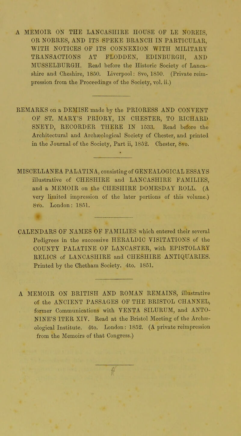 A MEMOIR ON THE LANCASHIRE HOUSE OF LE NOREIS, OR NORRES, AND ITS 8PEKE BRANCH IN PARTICULAR, WITH NOTICES OF ITS CONNEXION WITH MILITARY TRANSACTIONS AT FLODDEN, EDINBURGH, AND MUSSELBURGH. Read before the Historic Society of Lanca- shire and Cheshire, 1850. Liverpool: 8vo, 1850. (Private reim- pression from the Proceedings of the Society, vol. ii.) REMARKS on a DEMISE made by the PRIORESS AND CONVENT OF ST. MARY'S PRIORY, IN CHESTER, TO RICHARD SNEYD, RECORDER THERE IN 1533. Read before the Architectural and Archasological Society of Chester, and printed in the Journal of the Society, Part ii, 1852. Chester, Bvo. MISCELLANEA PALATINA, consisting of GENEALOGICAL ESSAYS illustrative of CHESHIRE and LANCASHIRE FAMILIES, and a MEMOIR on the CHESHIRE DOMESDAY ROLL. (A very limited impression of the later portions of this volume.) 8vo. London: 1851. ♦ CALENDARS OF NAMES OF FAMILIES which entered their several Pedigrees in the successive HERALDIC VISITATIONS of the COUNTY PALATINE OF LANCASTER, with EPISTOLARY RELICS of LANCASHIRE and CHESHIRE ANTIQUARIES. Printed by the Chetham Society. 4to. 1851. A MEMOIR ON BRITISH AND ROMAN REMAINS, illustrative of the ANCIENT PASSAGES OF THE BRISTOL CHANNEL, former Communications with VENTA SILURUM, and ANTO- NINE'S ITER XIV. Read at the Bristol Meeting of the Archa;- ological Institute. 4to. London: 1852. (A private reimpression from the Memoirs of that Congress.)