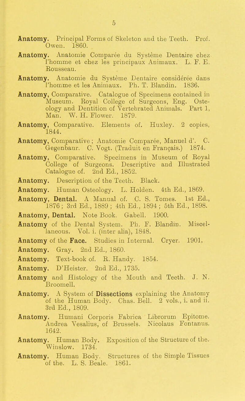 Anatomy. Principal Forms of Skeleton and the Teeth. Prof. Owen. 1860. Anatomy. Anatomie Comparee du Systems Dentaire chez- I'homme et chez les priucipaux Animaux. L. F. E. Eousseau. Anatomy. Anatomie du Systeme Dentaire consideree dans I'homme et les Animaux. Ph. T. Blandin. 1836. Anatomy, Comparative. Catalogue of Specimens contained in Museum. Royal College of Surgeons, Eng. Oste- ology and Dentition of Vertebrated Animals. Part 1, Man. W. H. Flower. 1879. Anatomy, Comparative. Elements of. Huxley. 2 copies, 1844. Anatomy, Comparative ; Anatomie Comparee, Manuel d'. C. Gegenbaur. C. Vogt. (Traduit en Fran9ais.) 1874. Anatomy, Comparative. Specimens in Museum of Royal College of Surgeons. Descriptive and Illustrated Catalogue of. 2nd Ed., 1852. Anatomy. Description of the Teeth. Black. Anatomy. Human Osteology. L. Holden. 4th Ed., 1869. Anatomy, Dental. A Manual of. C. S. Tomes. 1st Ed., 1876; 3rd Ed., 1889 ; 4th Ed., 1894 ; 6th Ed., 1898. Anatomy, Dental. Note Book. Gabell. 1900. Anatomy of the Dental System. Ph. F. Blandin. Miscel- laneous. Vol. i. (inter aha), 1848. Anatomy of the Face. Studies in Internal. Cryer. 1901. Anatomy. Gray. 2nd Ed., 1860. Anatomy. Text-book of. R. Handy. 1854. Anatomy. D'Heister. 2nd Ed., 1735. Anatomy and Histology of the Mouth and Teeth. J. N. Broomell. Anatomy. A System of Dissections explaining the Anatomy of the Human Body. Chas. Bell. 2 vols., i. and ii. 3rd Ed., 1809. Anatomy. Humani Corporis Fabrica Librorum Epitome. Andrea Vesalius, of Brussels. Nicolaus Fontanus. 1642. Anatomy. Human Body. Exposition of the Structure of the. Winslow. 1734. Anatomy. Human Body. Structures of the Simple Tissues of the. L. S. Beale. 1861.