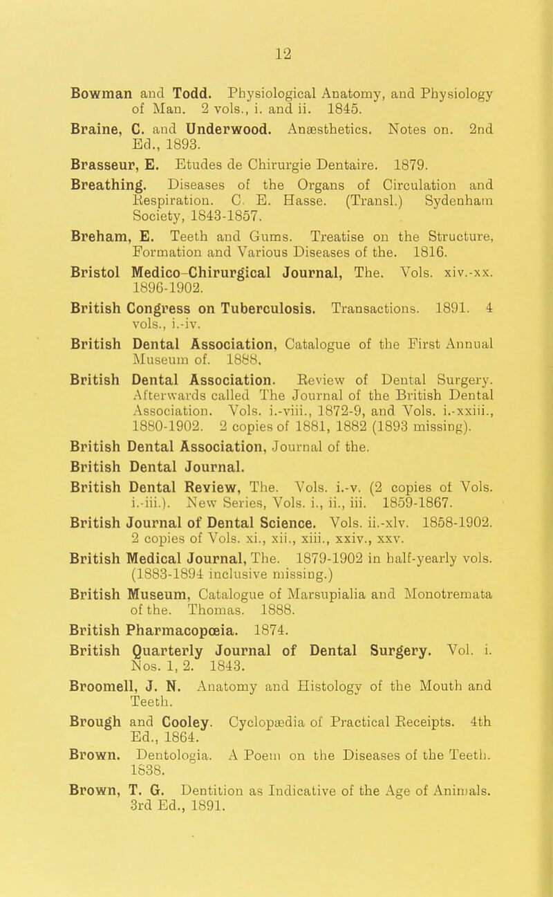 Bowman and Todd. Physiological Anatomy, and Physiology of Man. 2 vols., i. and ii. 1845. Braine, C. and Underwood. Anaesthetics. Notes on. 2nd Ed., 1893. Brasseur, E. Etudes de Chirurgie Dentaire. 1879. Breathing. Diseases of the Organs of Circulation and Kespiration. C. E. Hasse. (Transl.) Sydenham Society, 1843-1857. Breham, E. Teeth and Gums. Treatise on the Structure, Formation and Vainous Diseases of the. 1816. Bristol Medico-Chirurgical Journal, The. Vols, xiv.-xx. 1896-1902. British Congress on Tuberculosis. Transactions. 1891. 4 vols., i.-iv. British Dental Association, Catalogue of tlie First Annual Museum of. 1888, British Dental Association. Review of Dental Surgery. Afterwards called The Journal of the British Dental Association. Vols, i.-viii., 1872-9, and Vols, i.-xxiii., 1880-1902. 2 copies of 1881, 1882 (1893 missing). British Dental Association, Journal of the. British Dental Journal. British Dental Review, The. Vols. i.-v. (2 copies of Vols, i.-iii.). New Series, Vols, i., ii., iii. 1859-1867. British Journal of Dental Science. Vols, ii.-xlv. 1858-1902. 2 copies of A^ols. xi., xii., xiii., xxiv., xxv. British Medical Journal, The. 1879-1902 in half-yearly vols. (1883-1894 inclusive niissing.) British Museum, Catalogue of Marsupialia and Monotremata of the. Thomas. 1888. British Pharmacopoeia. 1874. British Quarterly Journal of Dental Surgery. Vol. i. Nos. 1, 2. 1843. Broomell, J. N. Anatomy and Histologv of the Mouth and Teeth. Brough and Cooley. Cyclopaedia of Practical Receipts. 4th Ed., 1864. Brown. Dentologia. A Poem on the Diseases of the Teeth. 1838. Brown, T. G. Dentition as Indicative of the Age of Aninjals. 3rd Ed., 1891.