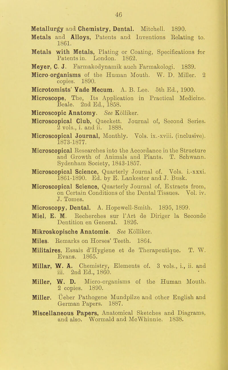 Metallurgy and Chemistry, Dental. Mitchell. 1890. Metals and Alloys, Patents and Inventions Eelating to. 1861. Metals with Metals, Plating or Coating, Specifications for Patents in. London. 1862. Meyer, C. J. Farmakodynamik auch Farmakologi. 1839. Micro-organisms of the Human Mouth. W. D. Miller. 2 copies. 1890. Microtomists' Yade Mecum. A. B. Lee. 5th Ed., 1900. Microscope, The, Its Application in Practical Medicine. Beale. 2nd Ed., 1858. Microscopic Anatomy. See Kolliker. Microscopical Club, Queckett. Journal of, Second Series. 2 vols., i. and ii. 1888. Microscopical Journal, Monthly. Vols, ix.-xviii. (inclusive). 1873-1877. Microscopical Researches into the Accordance in the Structure and Growth of Animals and Plants. T. Schwann. Sydenham Society, 1843-1857. Microscopical Science, Quarterly Journal of. Vols, i.-xxxi. 1861-1890. Ed. by E. Lankester and J. Bnsk. Microscopical Science, Quarterly Journal of, Extracts from, on Certain Conditions of the Dental Tissues. Vol. iv. J. Tomes. Microscopy, Dental. A. Hopewell-Smith. 1895, 1899. Miel, E. M. Eecherches sur I'Art de Diriger la Seconde Dentition en General. 1826. Mikroskopische Anatomie. See Kolliker. Miles. Eemarks on Horses' Teeth. 1864. Militaires, Essais d'Hygieue et de Therapeutique. T. W. Evans. 1865. Millar, W. A. Chemistry, Elements of. 3 vols., i., ii. and iii. 2nd Ed., 1860. Miller, W. D. Micro-organisms of the Human Mouth. 2 copies. 1890. Miller. Ueber Pathogene Mundpilze and other English and German Papers. 1887. Miscellaneous Papers, Anatomical Sketches and Diagrams, and also. Wormald and McWhinnie. 1838.