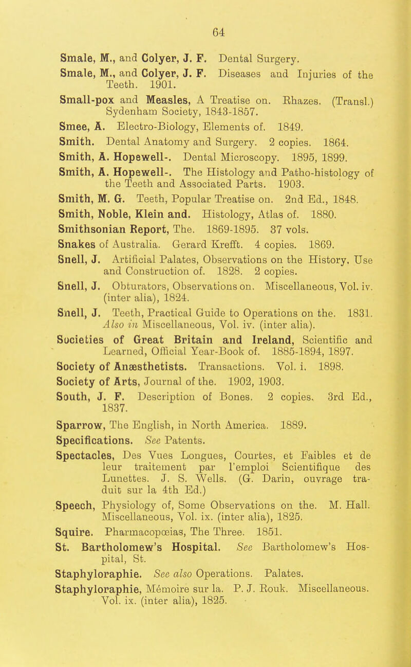 Smale, M., and Colyer, J. F. Dental Surgery. Smale, M., and Colyer, J. F. Diseases and Injuries of the Teeth. 1901. Small-pox and Measles, A Treatise on. Rhazes. (Trausl.) Sydenham Society, 1843-1857. Smee, A. Electro-Biology, Elements of. 1849. Smith. Dental Anatomy and Surgery. 2 copies. 1864. Smith, A. Hopewell-. Dental Microscopy. 1895, 1899. Smith, A. Hopewell-. The Histology and Patho-histology of the Teeth and Associated Parts. 1903. Smith, M. G. Teeth, Popular Treatise on. 2nd Ed., 1848. Smith, Noble, Klein and. Histology, Atlas of. 1880. Smithsonian Report, The. 1869-1895. 37 vols. Snakes of Australia. Gerard Krefft. 4 copies. 1869. Bnell, J. Artificial Palates, Observations on the History. Use and Construction of. 1828. 2 copies. Snell, J. Obturators, Observations on. Miscellaneous, Vol. iv. (inter alia), 1824. Snell, J. Teeth, Practical Guide to Operations on the. 1831. Also in Miscellaneous, Vol. iv. (inter alia). Societies of Great Britain and Ireland, Scientific and Learned, Official Year-Book of. 1885-1894, 1897. Society of Anaesthetists. Transactions. Vol. i. 1898. Society of Arts, Journal of the. 1902, 1903. South, J. F. Description of Bones. 2 copies. 3rd Ed., 1837. Sparrow, The English, in North America. 1889. Specifications. See Patents. Spectacles, Des Vues Longues, Courtes, at Faibles et de leur traitement par I'emploi Scientifique des Lunettes. J. S. Wells. (G. Darin, ouvrage tra- duit sur la 4th Ed.) Speech, Physiology of. Some Observations on the. M. Hall. Miscellaneous, Vol. ix. (inter alia), 1825. Squire. Pharmacopoeias, The Three. 1851. St. Bartholomew's Hospital. Sec Bartholomew's Hos- pital, St. Staphyloraphie. See also Operations. Palates. Staphyloraphie, Memoire sur la. P. J. Rouk. Miscellaneous. Vol. ix. (inter aha), 1825.