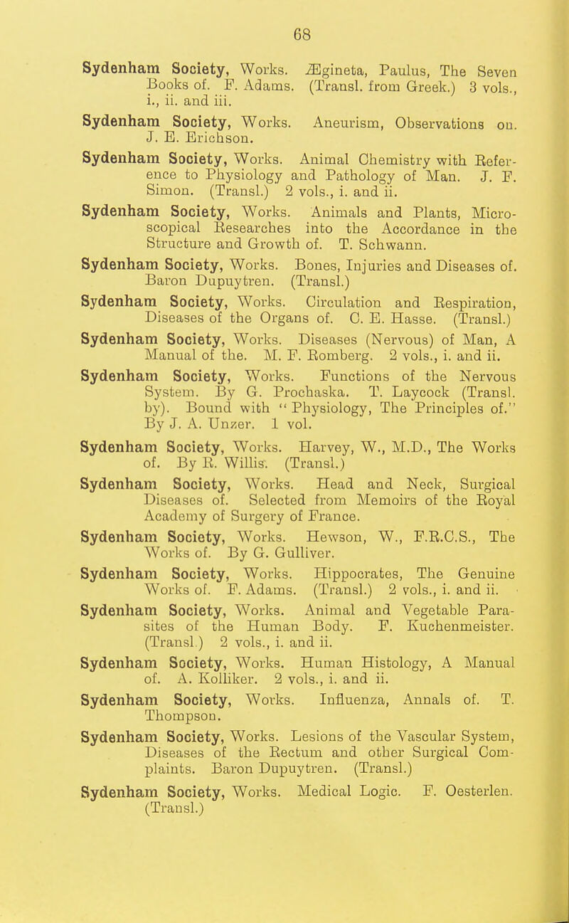 Sydenham Society, Works, ^gineta, Paulus, The Seven Books of. F. Adams. (Transl. from Greek.) 3 vols., i., ii. and iii. Sydenham Society, Works. Aneurism, Observations on. J. E. Erichson. Sydenham Society, Works. Animal Chemistry with Eefer- euce to Physiology and Pathology of Man. J. F. Simon. (Transl.) 2 vols., i. and ii. Sydenham Society, Works. Animals and Plants, Micro- scopical Eesearches into the Accordance in the Structure and Growth of. T. Schwann. Sydenham Society, Works. Bones, Injuries and Diseases of. Baron Dupuytren. (Transl.) Sydenham Society, Works. Circulation and Eespiration, Diseases of the Organs of. C. E. Hasse. (Transl.) Sydenham Society, Works. Diseases (Nervous) of Man, A Manual of the. M. F. Eomberg. 2 vols., i. and ii. Sydenham Society, Works. Functions of the Nervous System. By G. Prochaska. T. Laycock (Transl. by). Bound with  Phj'siology, The Principles of. By J. A. Unzer. 1 vol. Sydenham Society, Works. Harvey, W., M.D., The Works of. By E. Willis. (Transl.) Sydenham Society, Works. Head and Neck, Surgical Diseases of. Selected from Memoirs of the Eoyal Academy of Surgery of France. Sydenham Society, Works. Hewson, W., F.E.C.S., The Works of. By G. Gulliver. Sydenham Society, Works. Hippocrates, The Genuine Works of. F. Adams. (Transl.) 2 vols., i. and ii. Sydenham Society, Works. Animal and Vegetable Para- sites of the Human Body. F. Kuchenmeister. (Transl.) 2 vols., i. and ii. Sydenham Society, Works. Human Histology, A Manual of. A. Kolliker. 2 vols., i. and ii. Sydenham Society, Works. Influenza, Annals of. T. Thompson. Sydenham Society, Works. Lesions of the Vascular System, Diseases of the Eectum and other Surgical Com- plaints. Baron Dupuytren. (Transl.) Sydenham Society, Works. Medical Logic. F. Oesterlen. (Transl.)