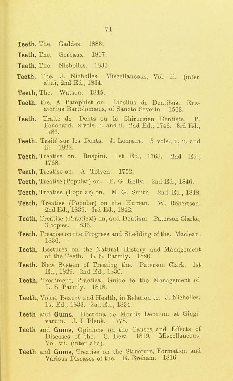 Teeth, The. Gaddes. 1883. Teeth, The. Gerbaux. 1817. Teeth, The. Nicholles. 1833. Teeth, The. J. Nicholles. Miscellaneous, Vol. iii. (inter alia), 2nd Ed., 1831. Teeth, The. Watson. 1815. Teeth, the, A Pamphlet on. Libellus de Dentibus. Eus- tachius Bartolomaaus, of Sancto Severin. 1563. Teeth. Traite de Dents ou le Chirurgien Dentiste. P. Fauchard. 2 vols., i. and ii. 2nd Ed., 1716. 3rd Ed., 1786. Teeth. Trait6 sur les Dents. J. Lemaire. 3 vols., i., ii. and iii. 1822. Teeth, Treatise on. Euspini. 1st Ed., 1768. 2nd Ed., 1768. Teeth, Treatise on. A. Tolven. 1752. Teeth, Treatise (Popular) on. E. G. Kelly. 2nd Ed., 1816. Teeth, Treatise (Popular) on. M. G. Smith. 2nd Ed., 1848. Teeth, Treatise (Popular) on the Human. W. Eobertson. 2nd Ed., 1839. 3rd Ed., 1842. Teeth, Treatise (Practical) on, and Dentism. Paterson Clarke, 3 copies. 1836. Teeth, Treatise on the Progress and Shedding of the. Maclean, 1836. Teeth, Lectures on the Natural History and Management of the Teeth. L. S. Parmly. 1820. Teeth, New System of Treating the. Paterson Clark. 1st Ed., 1829. 2nd Ed., 1830. Teeth, Treatment, Practical Guide to the Management of. L. S. Parmly. 1818. Teeth, Voice, Beauty and Health, in Eelation to. J. Nicholles. 1st Ed., 1833. 2QdEd., 1834. Teeth and Gums. Doctrina de Morbis Dentium at Gingi- varum. J. J. Plenk. 1778. Teeth and Gums, Opinions on the Causes and Effects of Diseases of the. C. Bew. 1819. Miscellaneous, Vol. vii. (inter alia). Teeth and Gums, Treatise on the Structure, Formation and Various Diseases of the. B. Breham. 1816.