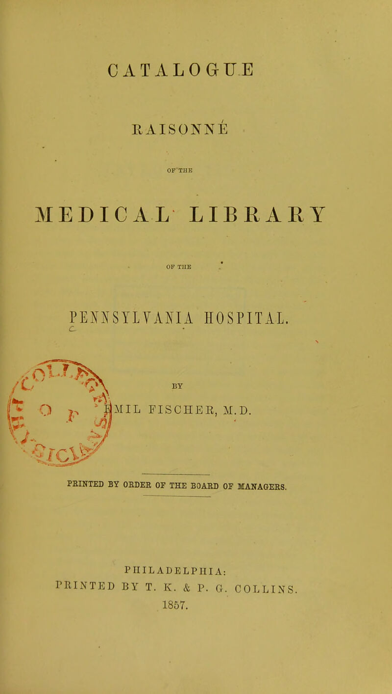 CATALOGUE RAISONNÉ OF THE MEDICAL LIBRARY OF THE PENNSYLVANIA HOSPITAL. 'V\ BY O HMIL FISCHER, M.D. PEINTED BY ORDER OF THE BOARD OF MANAGERS. PHILADELPHIA: PRINTED BY T. K. & P. G. COLLINS. 1857.