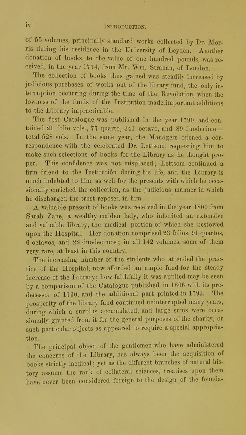 INTRODUCTION. of 55 volumes, principally standard works collected by Dr. Mor- ris during his residence in the University of Leyden. Another donation of books, to the value of one hundred pounds, was re- ceived, in the year 1774, from Mr. Wm. Strahan, of London. The collection of books thus gained was steadily increased by judicious purchases of works out of the library fund, the only in- terruption occurring during the time of the Revolution, when the lowness of the funds of the Institution made .important additions to the Library impracticable. The first Catalogue was published in the year 1790, and con- tained 21 folio vols., 77 quarto, 341 octavo, and 89 duodecimo— total 528 vols. In the same year, the Managers opened a cor- respondence with the celebrated Dr. Lettsom, requesting him to make such selections of books for the Library as he thought pro- per. This confidence was not misplaced; Lettsom continued a firm friend to the Institution during his life, and the Library is much indebted to him, as well for the presents with which he occa- sionally enriched the collection, as the judicious manner in which he discharged the trust reposed in him. A valuable present of books was received in the year 1800 from Sarah Zane, a wealthy maiden lady, who inherited an extensive and valuable library, the medical portion of which she bestowed upon the Hospital. Her donation comprised 23 folios, 91 quartos, 6 octavos, and 22 duodecimos ; in all 142 volumes, some of them very rare, at least in this country. The increasing number of the students who attended the prac- tice of the Hospital, now afforded an ample fund for the steady increase of the Library; how faithfully it was applied may be seen by a comparison of the Catalogue published in 1806 with its pre- decessor of 1790, and the additional part printed in 1793. The prosperity of the library fund continued uninterrupted many years, during which a surplus accumulated, and large sums were occa- sionally granted from it for the general purposes of the charity, or such particular objects as appeared to require a special appropria- tion. The principal object of the gentlemen who have administered the concerns of the Library, has always been the acquisition of books strictly medical ; yet as the different branches of natural his- tory assume the rank of collateral sciences, treatises upon them have never been considered foreign to the design of the founda-