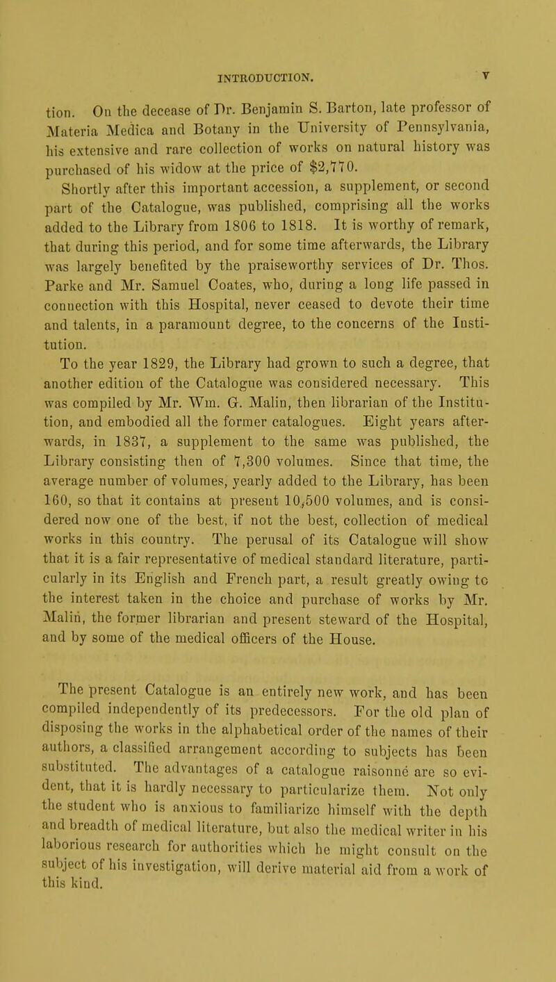 tion. On the decease of Dr. Benjamin S. Barton, late professor of Materia Medica and Botany in the University of Pennsylvania, his extensive and rare collection of works on natural history was purchased of his widow at the price of $2,770. Shortly after this important accession, a supplement, or second part of the Catalogue, was published, comprising all the works added to the Library from 180G to 1818. It is worthy of remark, that during this period, and for some time afterwards, the Library was largely benefited by the praiseworthy services of Dr. Thos. Parke and Mr. Samuel Coates, who, during a long life passed in connection with this Hospital, never ceased to devote their time and talents, in a paramount degree, to the concerns of the Insti- tution. To the year 1829, the Library had grown to such a degree, that another edition of the Catalogue was considered necessary. This was compiled by Mr. Win. G. Malin, then librarian of the Institu- tion, and embodied all the former catalogues. Eight years after- wards, in 1837, a supplement to the same was published, the Library consisting then of 7,300 volumes. Since that time, the average number of volumes, yearly added to the Library, has been 160, so that it contains at present 10,500 volumes, and is consi- dered now one of the best, if not the best, collection of medical works in this country. The perusal of its Catalogue will show- that it is a fair representative of medical standard literature, parti- cularly in its English and French part, a result greatly owing to the interest taken in the choice and purchase of works by Mr. Malin, the former librarian and present steward of the Hospital, and by some of the medical officers of the House. The present Catalogue is an entirely new work, and has been compiled independently of its predecessors. For the old plan of disposing the works in the alphabetical order of the names of their authors, a classified arrangement according to subjects has been substituted. The advantages of a catalogue raisonné are so evi- dent, that it is hardly necessary to particularize them. Not only the student who is anxious to familiarize himself with the depth and breadth of medical literature, but also the medical writer in his laborious research for authorities which he might consult on the subject of his investigation, will derive material aid from a work of this kind.