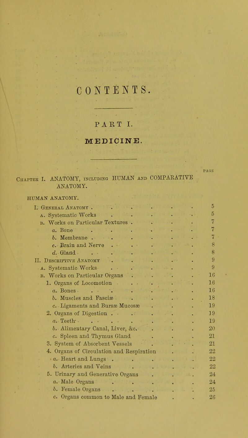 CONTENTS. PART I. MEDICINE. PAGE Chapter I. ANATOMY, including HUMAN and COMPARATIVE ANATOMY. HUMAN ANATOMY. I. General Anatomy 5 a. Systematic Works ..... b. Works on Particular Textures .... a. Bone . . • • ■ 7 6. Membrane •. . • • • 7 c. ■ Brain and Nerve . • . • . . . 8 d. Gland .... . . . 8 II. Descriptive Anatomy ..... 9 A. Systematic Works . • . . . 9 b. Works on Particular Organs . . . .10 1. Organs of Locomotion ... . . 16 a. Bones . • . . . . 16 b. Muscles and Fascia? . . . .IS c. Ligaments and Bursœ Mucosse ... 19 2. Organs of Digestion . . . . . 19 a. Teeth- . . . 19 b. Alimentary Canal, Liver, &c. ... 20 c. Spleen and Thymus Gland ... 21 3. System of Absorbent Vessels . • . 21 4. Organs of Circulation and Respiration . . 22 • a. Heart and Lungs ..... 22 b. Arteries and Veins .... 22 5. Urinary aud Generative Organs ... 24 a. Male Organs ..... 24 b. Female Organs . . . . . . 25 c. Organs common to Malo and Female . . 26