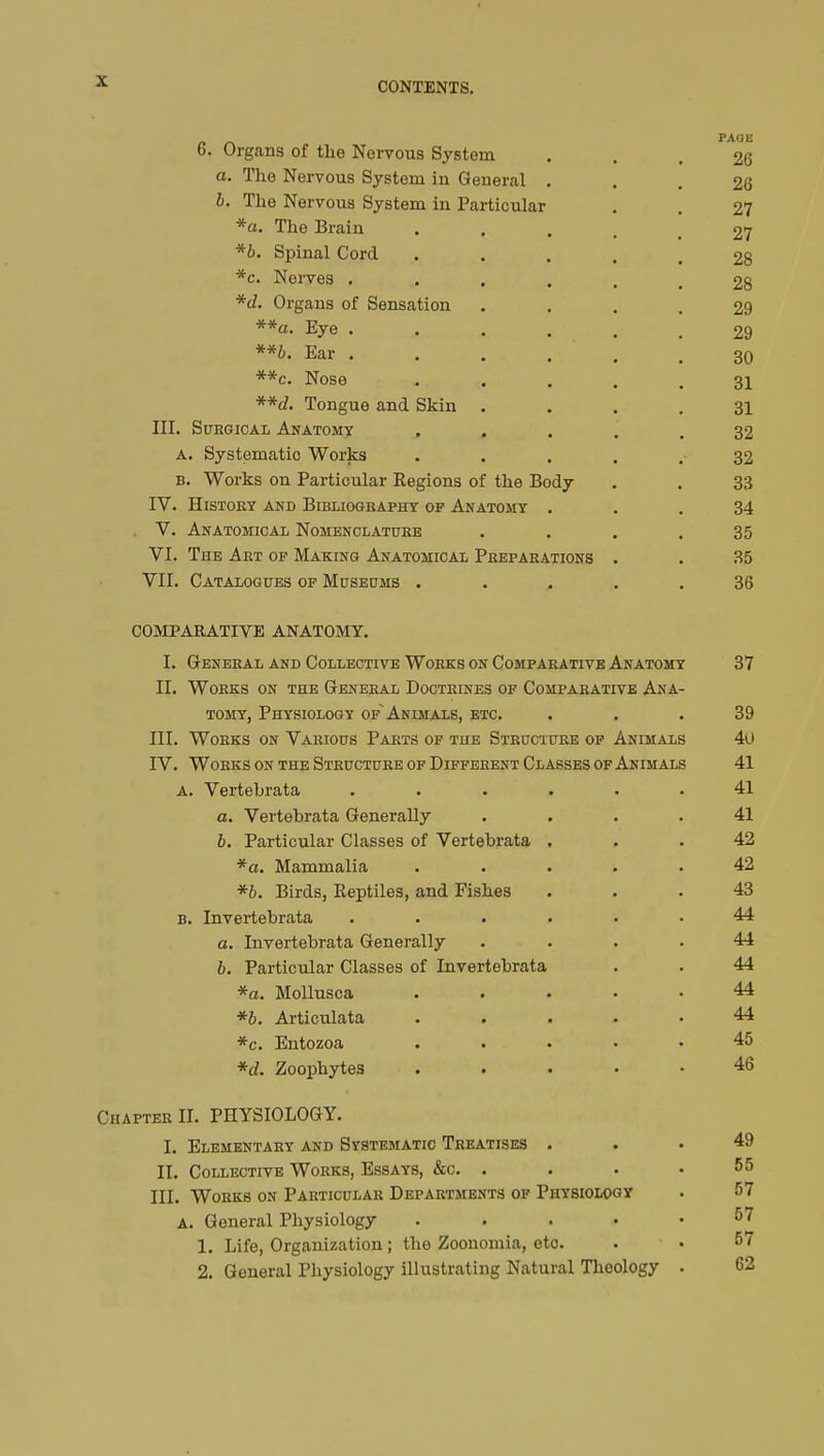 6. Organs of the Nervous System ... 26 a. The Nervous System in General ... 26 b. The Nervous System in Particular . . 27 *a. The Brain .... 27 *b. Spinal Cord ..... 28 *c. Nerves ...... 28 *d. Organs of Sensation .... 29 **a. Eye ..... 29 **b. Ear ...... 30 **c. Nose .... 31 **d. Tongue and Skin .... 31 III. Surgical Anatomy ..... 32 a. Systematic Works ..... 32 b. Works on Particular Regions of the Body . . 33 IV. History and Bibliography of Anatomy ... 34 V. Anatomical Nomenclature .... 35 VI. The Art op Making Anatomical Preparations . . 35 VII. Catalogues of Museums ..... 36 COMPARATIVE ANATOMY. I. General and Collective Works on Comparative Anatomy 37 II. Works on the General Doctrines of Comparative Ana- tomy, Physiology of~ Animals, etc. ... 39 III. Works on Various Parts of the Structure of Animals 4u IV. Works on the Structure of Different Classes of Animals 41 a. Vertebrata ...... 41 a. Vertebrata Generally .... 41 b. Particular Classes of Vertebrata ... 42 *a. Mammalia ..... 42 *b. Birds, Reptiles, and Fishes ... 43 b. Invertebrata ...... 44 a. Invertebrata Generally .... 44 b. Particular Classes of Invertebrata . . 44 *a. Mollusca ..... 44 *b. Articulata ..... 44 *c. Entozoa ..... 45 *d. Zoophytes ..... 46 Chapter II. PHYSIOLOGY. I. Elementary and Systematic Treatises ... 49 II. Collective Works, Essays, &c. . . . • 55 III. Works on Particular Departments of Physiology . 57 A. General Physiology ..... 57 1. Life, Organization ; the Zoonomia, etc . • 57 2. General Physiology illustrating Natural Theology . 62