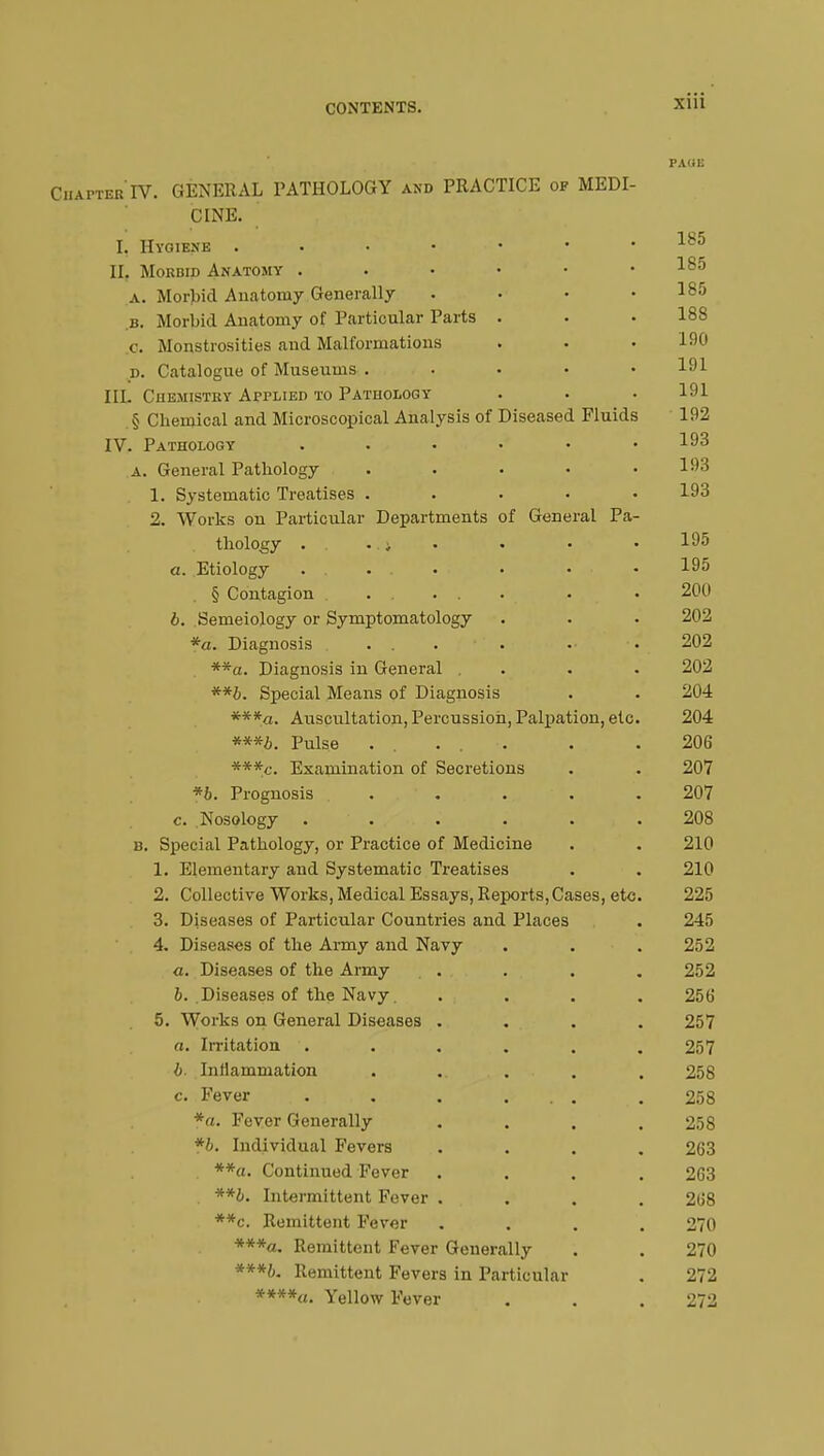 CONTENTS. x>>i PAOB Chapter'IV. GENERAL PATHOLOGY and PRACTICE of MEDI- CINE. I. Hygiene 185 II. Morbid Anatomy . . • • • .185 .a. Morbid Anatomy Generally • • • .185 B. Morbid Anatomy of Particular Parts . . • 188 c. Monstrosities and Malformations . . . 190 d. Catalogue of Museums . 191 III. Chemistry Applied to Pathology . . . 191 § Chemical and Microscopical Analysis of Diseased Fluids 192 IV. Pathology . . • • • .193 a. General Pathology ..... 193 1. Systematic Treatises ..... 193 2. Works on Particular Departments of General Pa- thology . . ; . • ■ • 195 a. Etiology • « • 195 § Contagion . . . . . . • 200 b. Semeiology or Symptomatology . . • 202 *a. Diagnosis . . . . •• • 202 **a. Diagnosis in General . . . . 202 **b. Special Means of Diagnosis . . 204 ***a. Auscxiltation, Percussion, Palpation, etc. 204 Pulse ..... . .206 ***c. Examination of Secretions . . 207 *b. Prognosis . ... • . . 207 c. Nosology ...... 208 b. Special Pathology, or Practice of Medicine . . 210 1. Elementary and Systematic Treatises . . 210 2. Collective Works, Medical Essays, Reports, Cases, etc. 225 3. Diseases of Particular Countries and Places . 245 4. Diseases of the Army and Navy . . .252 a. Diseases of the Army . . . .252 b. .Diseases of the Navy .... 256 5. Wo^s on General Diseases .... 257 a. Irritation . . . . . . 257 b. Inflammation . ..... . 258 c. Fever . . ... . 258 *a. Fever Generally .... 258 *b. Individual Fevers .... 263 **a. Continued Fever .... 263 **b. Intermittent Fever .... 268 **c. Remittent Fever .... 270 ***«. Remittent Fever Generally . . 270 ***b. Remittent Fevers in Particular . 272 ****<«. Yellow Fever . . . 272