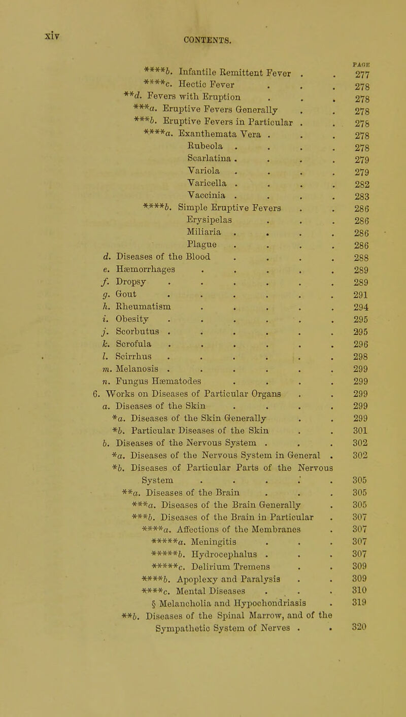 CONTENTS. PAGE ****b. Infantile Remittent Fever . . 277 ****c. Hectic Fever . . 278 **d. Fevers with Eruption . . .278 ***a. Eruptive Fevers Generally . . 278 ***b. Eruptive Fevers in Particular . . 278 ****a. Exanthemata Vera . . . 278 Rubeola .... 278 Scarlatina.... 279 Variola .... 279 Varicella .... 282 Vaccinia . . . .283 ****£>. Simple Eruptive Fevers . . 286 Erysipelas . . .286 Miliaria . . . .286 Plague . . . .286 d. Diseases of the Blood .... 288 e. Haemorrhages ..... 289 /. Dropsy ...... 289 g. Gout ...... 291 h. Rheumatism ..... 294 t. Obesity . . . . . .295 j. Scorbutus . . . . . .295 k. Scrofula ...... 296 1. Scirrhus ...... 298 m. Melanosis ...... 299 n. Fungus Hœmatodes .... 299 6. Works on Diseases of Particular Organs . . 299 a. Diseases of the Skin .... 299 *a. Diseases of the Skin Generally . . 299 *b. Particular Diseases of the Skin . . 301 b. Diseases of the Nervous System . . . 302 *a. Diseases of the Nervous System in General . 302 *b. Diseases of Particular Parts of the Nervous System 305 **a. Diseases of the Brain . . . 305 ***a. Diseases of the Brain Generally . 305 ***&. Diseases of the Brain in Particular . 307 ****a. Affections of the Membranes . 307 *****a. Meningitis . . .307 *****&. Hydrocephalus . . .307 **#**c. Delirium Tremens . . 309 Apoplexy and Paralysis . . 309 ****c. Mental Diseases ... .310 § Melancholia and Hypochondriasis . 319 **b. Diseases of the Spinal Marrow, and of the Sympathetic System of Nerves . • 320