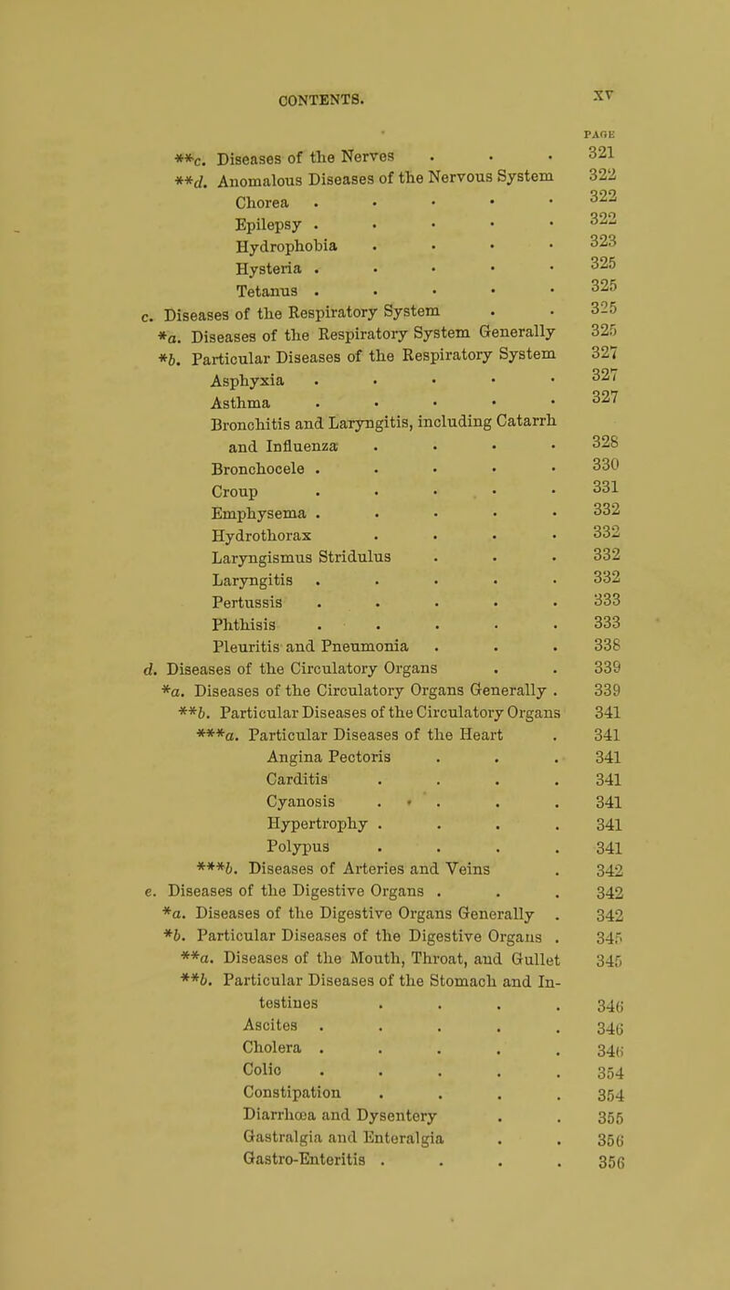 PAOE **c. Diseases of the Nerves . . .321 **d. Anomalous Diseases of the Nervous System 322 Chorea 322 Epilepsy . 322 Hydrophobia .... 323 Hysteria ..... 325 Tetanus . 325 c. Diseases of the Respiratory System . . 325 *o. Diseases of the Respiratory System Generally 325 *b. Particular Diseases of the Respiratory System 327 Asphyxia . • • • .32* Asthma 327 Bronchitis and Laryngitis, including Catarrh and Influenza .... 328 Bronchocele . 33^ Croup . • • • 331 Emphysema ..... 332 Hydrothorax .... 332 Laryngismus Stridulus . . . 332 Laryngitis ..... 332 Pertussis ..... 333 Phthisis ..... 333 Pleuritis and Pneumonia . . . 338 d. Diseases of the Circulatory Organs . . 339 *a. Diseases of the Circulatory Organs Generally . 339 **b. Particular Diseases of the Circulatory Organs 341 ***a. Particular Diseases of the Heart . 341 Angina Pectoris . . . 341 Carditis . . . .341 Cyanosis • . . 341 Hypertrophy .... 341 Polypus . . . .341 ***b. Diseases of Arteries and Veins . 342 e. Diseases of the Digestive Organs . . . 342 *a. Diseases of the Digestive Organs Generally . 342 *b. Particular Diseases of the Digestive Organs . 345 **a. Diseases of the Mouth, Throat, aud Gullet 345 **b. Particular Diseases of the Stomach and In- testines .... 34g Ascites ..... 34g Cholera ..... 34(,- Colio ..... 354 Constipation .... 354 Diarrhoea and Dysentery . . 355 Gastralgia and Enteralgia . . 350; Gastro-Enteritis .... 356