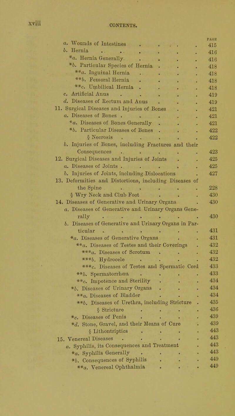 CONTENTS. PAGE a. Wounds of Intestines . ... . 415 b. Hernia .. .. . . , t 41g *a. Hernia Generally. . . . .416 *b. Particular Species of Hernia . . . 418 **a. Inguinal Hernia . . . .418 **&. Femoral Hernia * 418 **c. Umbilical Hernia .... 418 c. Artificial Anus ..... 419 d. Diseases of Rectum and Anus . . . 419 11. Surgical Diseases and Injuries of Bones . . 421 a. Diseases of Bones ..... 421 *a. Diseases of Bones Generally . . . 421 *b. Particular Diseases of Bones . . . 422 § Necrosis . 422 b. Injuries of Bones, including Fractures and their Consequences ..... 423 12. Surgical Diseases and Injuries of Joints . . 425 a. Diseases of Joints ..... 425 6. Injuries of Joints, including Dislocations . 427 13. Deformities and Distortions, including Diseases of the Spine ..... 228 § Wry Neck and Club Foot . . .430 14. Diseases of Generative and Urinary Organs . 430 a. Diseases of Generative and Urinary Organs Gene- rally ...... 430 b. Diseases of Generative and Urinary Organs in Par- ticular ...... 431 *a. Diseases of Generative Organs . . 431 **a. Diseases of Testes and their Coverings . 432 ***a. Diseases of Scrotum . . . 432 ***&. Hydrocele . . . .432 ***c. Diseases of Testes and Spermatic Cord 433 Spermatorrhoea .... 433 **c. Impotence and Sterility . . . 434 *b. Diseases of Urinary Organs . . . 434 **a. Diseases of Bladder . . . 434 **b. Diseases of Urethra, including Stricture . 435 § Stricture .... 436 *c. Diseases of Penis . . . .439 *d. Stone, Gravel, and their Means of Cure . 439 § Lithontriptics .... 443 15. Venereal Diseases ..... 443 a. Syphilis, its Consequences and Treatment . 443 *a. Syphilis Generally .... 443 *b. Consequences of Syphilis . . . 449 **a. Venereal Ophthalmia . . • 449