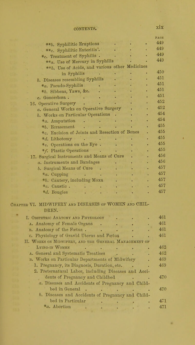 PAOE **b. Syphilitic Eruptions • • • 449 **c. Syphilitic Enteritis. . • • 449 *c. Treatment of Syphilis . 449 **a. Use of Mercury in Syphilis • • 449 **b. Use of Acids, and various other Medicines in Syphilis ...» 450 6. Diseases resembling Syphilis ... *a. Pseudo-Syphilis . • • .451 *6. Sibbens, Yaws, &c. • • • 451 c. Gonorrhoea 16. Operative Surgery 452 a. General Works on Operative Surgery . .452 b. Works on Particular Operations . . • 454 *a. Amputation . 454 *b. Ecrasement . 455 *c. Excision of Joints and Resection of Bones . 455 *d. Lithotomy . • • • .455 *e. Operations on the Eye .... 455 */. Plastic Operations . . . .455 17. Surgical Instruments and Means of Cure . .456 a. Instruments and Bandages . . .456 6. Surgical Means of Cure .... 457 *a. Cupping ..... 457 *b. Cautery, including Moxa . . . 457 *c. Caustic ...... 457 *d. Bougies ..... 457 Chapter VI. MIDWIFERY and DISEASES of WOMEN and CHIL- DREN. I. Obstetric Anatomy and Physiology . . . 461 a. Anatomy of Female Organs .... 461 b. Anatomy of the Fœtus ..... 461 c. Physiology of Gravid Uterus and Foetus . . 461 II. Works on Midwifery, and TnE General Management of Lying-in Women ..... 462 a. General and Systematic Treatises . . . 462 b. Works on Particular Departments of Midwifery . 469 1. Pregnancy, its Diagnosis, Duration, etc. . . 469 2. Preternatural Labor, including Diseases and Acci- dents of Pregnancy and Childbed . . 470 a. Diseases and Accidents of Pregnancy and Child- bed in General ..... 470 b. Diseases and Accidents of Pregnancy and Child- bed in Particular .... 471 *a. Abortion . . . . . 471