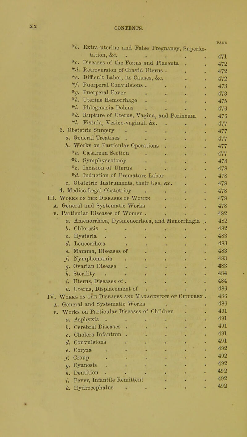 PAUE *b. Extra-uterine and False Pregnancy, Supcrfœ- tation, &c. . . . , 471 *c. Diseases of the Fœtus and Placenta . . 472 *d. Retroversion of Gravid Uterus . . . 472 *e. Difficult Labor, its Causes, &c. . . 472 */. Puerperal Convulsions .... 473 *g. Puerperal Fever .... 473 *h. Uterine Hemorrhage .... 475 *i. Phlegmasia Dolens .... 476 *k. Rupture of Uterus, Vagina, and Perineum . 476 *l. Fistula, Vesico-vaginal, &c. . . . 477 3. Obstetric Surgery ..... 477 a. General Treatises ..... 477 b. Works on Particular Operations . . . 477 *a. Csesarean Section .... 477 *b. Symphyseotomy .... 478 *c. Incision of Uterus .... 478 *of. Induction of Premature Labor . . 478 c. Obstetric Instruments, their Use, &c. . . 478 4. Medico-Legal Obstetricy .... 478 III. Works on the Diseases of Women . . . 478 A. General and Systematic Works . . . 478 b. Particular Diseases of Women .... 482 a. Amenorrhœa, Dysmenorrhœa, and Menorrhagia . 4S2 b. Chlorosis ...... 482 c. Hysteria ...... 483 d. Leucorrhcea ..... 483 e. Mamma, Diseases of ... 483 f. Nymphomania ..... 483 g. Ovarian Disease ..... 4S3 h. Sterility ...... 484 i. Uterus, Diseases of. . . . . 484 k. Uterus, Displacement of . . . 4S6 IV. Works on the Diseases and Management of Children . 486 a. General and Systematic Works . . . 4S6 b. Works on Particular Diseases of Children . . 491 a. Asphyxia ...... 491 b. Cerebral Diseases ..... 491 c. Cholera Infantum ..... 491 d. Convulsions ..... 491 e. Coryza 492 /. Croup 492 g. Cyanosis 492 h. Dentition . . . . • .492 it Fever, Infantile Remittent . . • 492 k. Hydrocephalus . 492