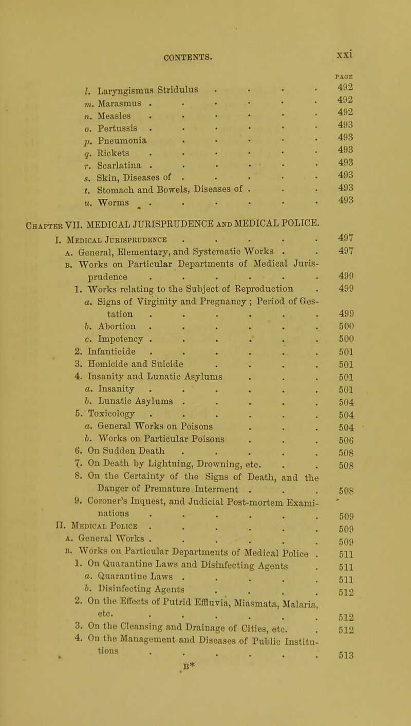 Laryngismus Stridulus m, Marasmus . n. Measles o. Pertussis . p. Pneumonia q. Rickets r. Scarlatina . s. Skin, Diseases of t. Stomach and Bowels, Diseases of u. Worms Chapter VII. MEDICAL JURISPRUDENCE and MEDICAL POLICE I. Medical Jurisprudence a. General, Elementary, and Systematic Works . b. Works on Particular Departments of Medical Juris prudence ..... 1. Works relating to the Subject of Reproduction a. Signs of Virginity and Pregnancy ; Period of Ges tation b. Abortion . . c. Impotency . 2. Infanticide 3. Homicide and Suicide 4. Insanity and Lunatic Asylums a. Insanity b. Lunatic Asylums . 5. Toxicology a. General Works on Poisons b. Works on Particular Poisons 6. On Sudden Death 7. On Death by Lightning, Drowning, etc 8. On the Certainty of the Signs of Death, and the Danger of Premature Interment 9. Coroner's Inquest, and Judicial Post-mortem Exami nations II. Medical Police . a. General Works . b. Works on Particular Departments of Medical Police 1. On Quarantine Laws and Disinfecting Agents a. Quarantine Laws . b. Disinfecting Agents 2. On the Effects of Putrid Effluvia, Miasmata, Malaria etc. . On the Cleansing and Drainage of Cities, etc On the Management and Diseases of Public Institu- tions • • • . B* 3. 4. PAGE 492 492 492 493 493 493 493 493 493 493 497 497 499 499 499 500 500 501 501 501 501 504 504 504 506 508 508 508 509 509 509 511 511 511 512 512 512 513