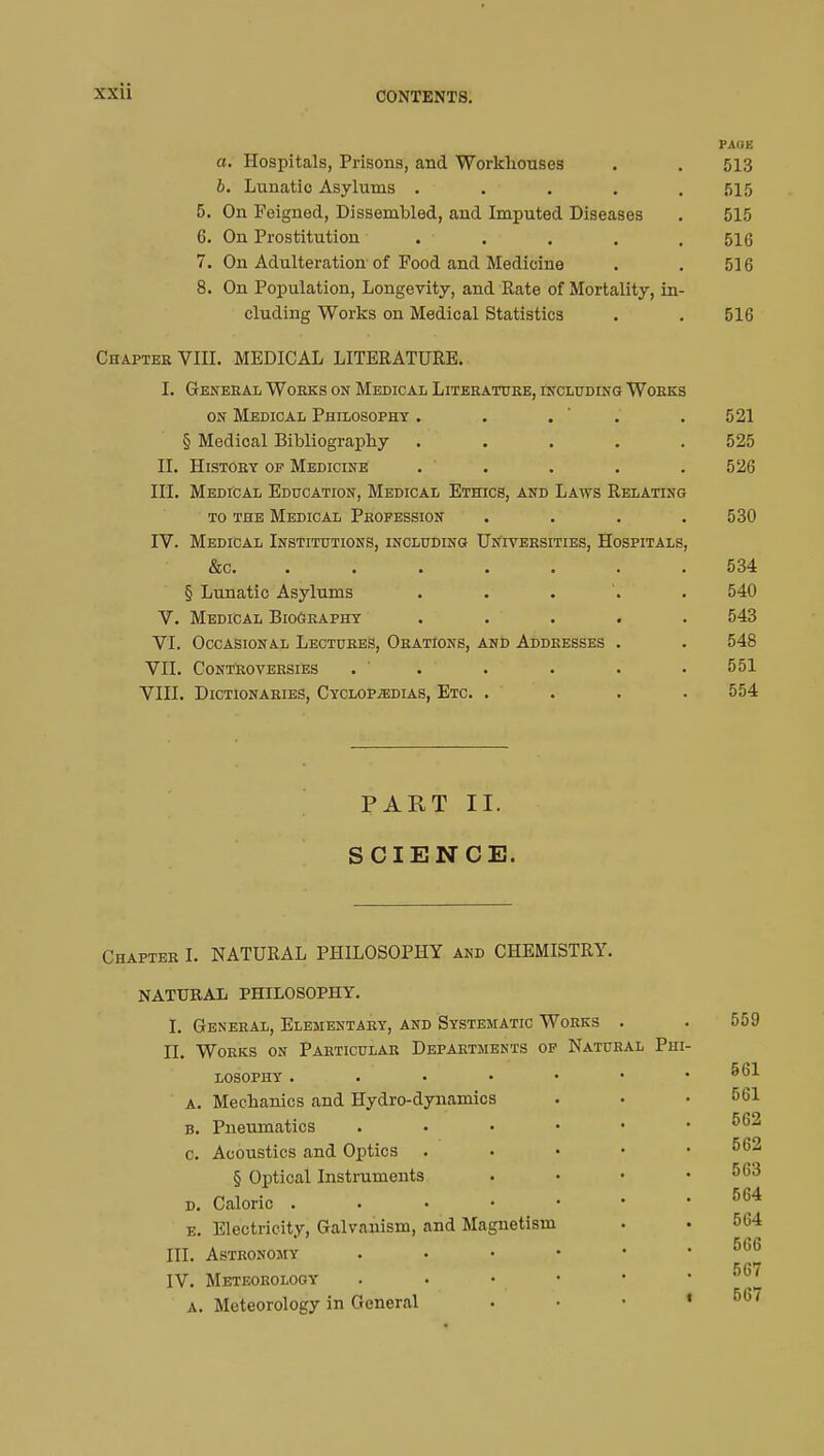 PAOE a. Hospitals, Prisons, and Workhouses . . 513 b. Lunatic Asylums ..... 515 5. On Feigned, Dissembled, and Imputed Diseases . 515 6. On Prostitution . • . . . 516 7. On Adulteration of Food and Medicine . . 516 8. On Population, Longevity, and Rate of Mortality, in- cluding Works on Medical Statistics . . 516 Chapter VIII. MEDICAL LITERATURE. i. general works on medical literature, including works on Medical Philosophy . . . .521 § Medical Bibliography ..... 525 II. History op Medicine ..... 526 III. Medical Education, Medical Ethics, and Laws Relating to the Medical Profession . . . 530 IV. Medical Institutions, including Universities, Hospitals, &c. . . i : 534 § Lunatic Asylums ..... 540 V. Medical Biography ..... 543 VI. Occasional Lectures, Orations, and Addresses . . 548 VII. Controversies . . . • • 551 VIII. Dictionaries, Cyclopaedias, Etc. .... 554 PART II. SCIENCE. Chapter I. NATURAL PHILOSOPHY and CHEMISTRY. NATURAL PHILOSOPHY. I. General, Elementary, and Systematic Works a. B. C. II. Works on Particular Departments of losophy .... Mechanics and Hydro-dynamics Pneumatics Acoustics and Optics § Optical Instruments d. Caloric . e. Electricity, Galvanism, and Magnetism III. Astronomy IV. Meteorology a. Meteorology in General Natural Phi- 559 561 561 562 562 563 564 564 566 567 667