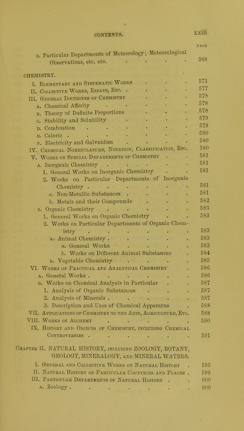 PAGE b. Particular Departments of Meteorology ; Meteorological Observations, etc. etc. • • • .568 CHEMISTRY. R Elementary and Systematic Works . • .571 H. Collective Works, Essays, Etc. . . • .577 III. General Doctrines of Chemistry . • .578 a. Chemical Affinity . • • • .578 b. Theory of Definite Proportions • • .578 c. Stability and Solubility . • • .579 579 D. Combustion . • • • • ■ e. Caloric . ... • • .580 f. Electricity and Galvanism .... 580 IV. Chemical Nomenclature, Notation, Classification, Etc. 580 V. Works on Special Departments of Chemistry . . 581 A. Inorganic Chemistry . ... • • 581 1. General Works on Inorganic Chemistry . . 581 2. Works on Particular Departments of Inorganic Chemistry . . . • ■ • ' • 581 a. Non-Metallic Substances .... 581 b. Metals and their Compounds . . .582 b. Organic Chemistry . . . • .583 1. General Works on Organic Chemistry . . 583 2. Works on Particular Departments of Organic Chem- istry ...... 583 a. Animal Chemistry ..... 583 a. General Works .... 583 b. Works on Different Animal Substances . 584 b. Vegetable Chemistry .... 585 VI. Works on Practical and Analytical Chemistry . 586 a. General Works . . . . . .586 b. Works on Chemical Analysis in Particular . . 587 1. Analysis of Organic Substances . . . 587 2. Analysis of Minerals ..... 5S7 3. Description and Uses of Chemical Apparatus . 588 VII. Applications of Chemistry to the Arts, Agriculture, Etc. 588 VIII. Works on Alchemy ..... 590 IX. History and Objects of Chemistry, including Chemical Controversies . . . . . .591 Chapter II. NATURAL HISTORY, including ZOOLOGY, BOTANY, GEOLOGY, MINERALOl J Y, and MINERAL WATERS. I. General and Collective Works on Natural History . 595 II. Natural History of Particular Countries and Places . 599 III. Particular Departments of Natural History . . 600 a. Zoology ....... 600