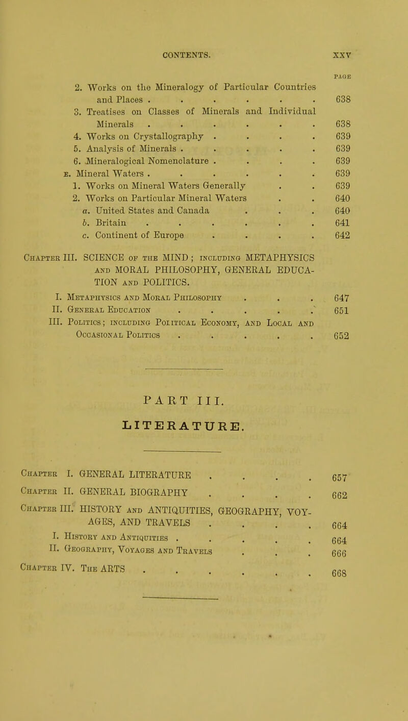 PAGE 2. Works on the Mineralogy of Particular Countries and Places ...... 638 3. Treatises on Classes of Minerals and Individual Minerals ...... 638 4. Works on Crystallography .... 639 5. Analysis of Minerals ..... 639 6. JMineralogical Nomenclature .... 639 e. Mineral Waters ...... 639 1. Works on Mineral Waters Generally . . 639 2. Works on Particular Mineral Waters . . 640 a. United States and Canada . . . 640 6. Britain ...... 641 c. Continent of Europe .... 642 Chatter III. SCIENCE of the MIND ; including METAPHYSICS and MORAL PHILOSOPHY, GENERAL EDUCA- TION and POLITICS. I. Metaphysics and Moral Philosophy . . . 647 II. General Education ..... 651 III. Politics; including Political Economy, and Local and Occasional Politics ..... 652 PART III. LITERATURE. Chapter I. GENERAL LITERATURE . . . .657 Chapter II. GENERAL BIOGRAPHY . . . .662 Chapter III. HISTORY and ANTIQUITIES, GEOGRAPHY, VOY- AGES, AND TRAVELS . . . .664 I. History and Antiquities ... II. Geography, Voyages and Travels Chapter IV. The ARTS 664 666 668