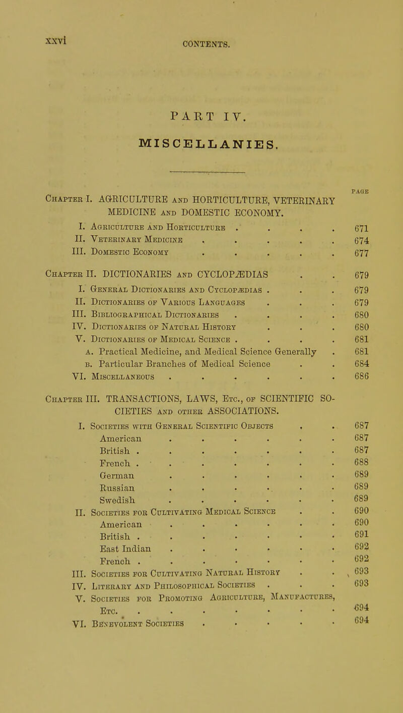 CONTENTS. PART IV. MISCELLANIES. Chapter I. AGRICULTURE and HORTICULTURE, VETERINARY MEDICINE and DOMESTIC ECONOMY. I. Agriculture and Horticulture . II. Veterinary Medicine III. Domestic Economy Chapter II. DICTIONARIES and CYCLOPAEDIAS I. General Dictionaries and Cyclopedias II. Dictionaries of Various Languages III. Bibliographical Dictionaries IV. Dictionaries of Natural History V. Dictionaries of Medical Science . a. Practical Medicine, and Medical Science Generally b. Particular Branches of Medical Science VI. Miscellaneous ..... PAGE S0- Chapter III. TRANSACTIONS, LAWS, Etc., of SCIENTIFIC CIETIES and other ASSOCIATIONS. I. Societies with General Scientific Objects American British . French . German Russian Swedish II. Societies for Cultivating American British . East Indian French . III. Societies for Cultivating Natural History IV. Literary and Philosophical Societies . V. Societies for Promoting Agriculture, Manufactures Etc. VI. Benevolent Societies Medical Science