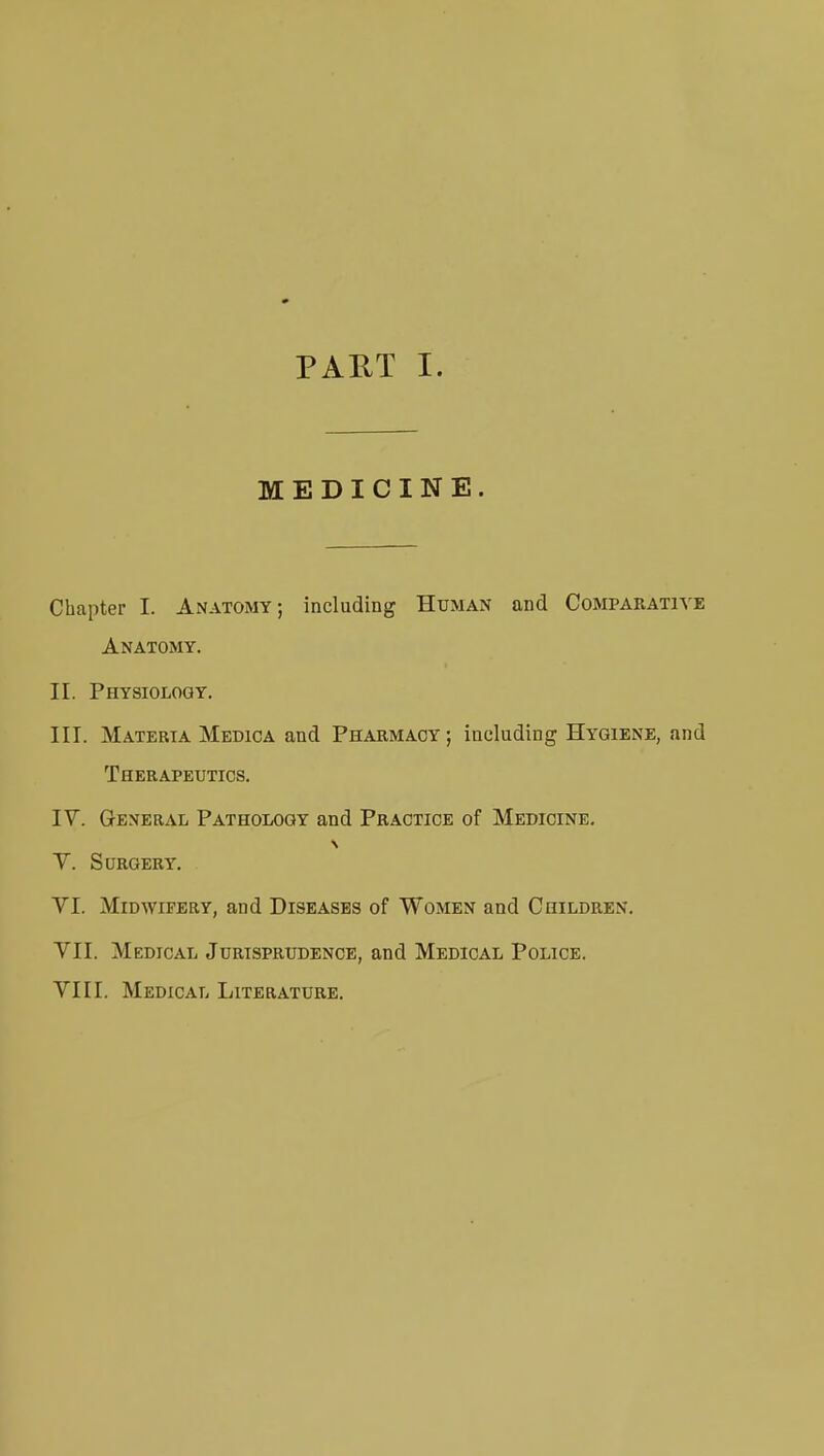 MEDICINE. Chapter I. Anatomy; including Human and Comparativ Anatomy. II. Physiology. III. Materia Medica and Pharmacy; including Hygiene, an Therapeutics. IV. General Pathology and Practice of Medicine. Y. Surgery. VI. Midwifery, and Diseases of Women and Children. VII. Medical Jurisprudence, and Medical Police. VIII. Medical Literature.