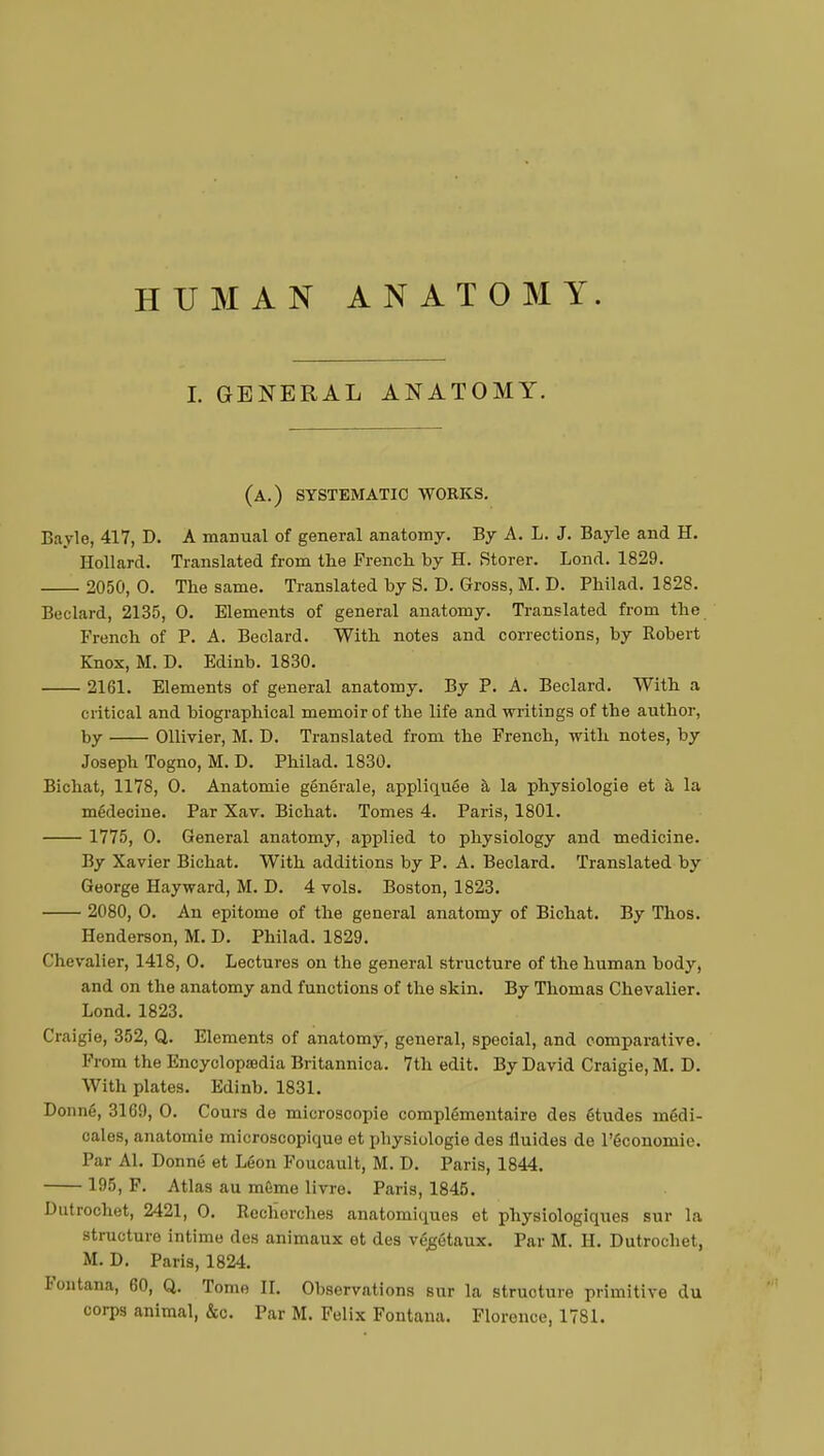 I. GENERAL ANATOMY. (a.) systematic works. Bayle, 417, D. A manual of general anatomy. By A. L. J. Bayle and H. Bollard. Translated from the French by H. Storer. Lond. 1829. 2050,0. The same. Translated by S. D. Gross, M. D. Philad. 1828. Beclard, 2135, 0. Elements of general anatomy. Translated from the French of P. A. Beclard. With notes and corrections, by Robert Knox, M. D. Edinb. 1830. 2161. Elements of general anatomy. By P. A. Beclard. With a critical and biographical memoir of the life and writings of the author, by Ollivier, M. D. Translated from the French, with notes, by Joseph Togno, M. D. Philad. 1830. Bichat, 1178, O. Anatomie générale, appliquée à la physiologie et à la médecine. Par Xav. Bichat. Tomes 4. Paris, 1801. 1775, 0. General anatomy, applied to physiology and medicine. By Xavier Bichat. With additions by P. A. Beclard. Translated by George Hayward, M. D. 4 vols. Boston, 1823. 2080, O. An epitome of the general anatomy of Bichat. By Thos. Henderson, M. D. Philad. 1829. Chevalier, 1418, 0. Lectures on the general structure of the human body, and on the anatomy and functions of the skin. By Thomas Chevalier. Lond. 1823. Craigie, 352, Q. Elements of anatomy, general, special, and comparative. From the Encyclopedia Britannica. 7th edit. By David Craigie, M. D. With plates. Edinb. 1831. Donné, 3169, 0. Cours de microscopie complémentaire des études médi- cales, anatomie microscopique et pbysiologie des fluides de l'économie. Par Al. Donné et Léon Foucault, M. D. Paris, 1844. 195, F. Atlas au môme livre. Paris, 1845. Dutrochet, 2421, O. Recherches anatomiques et physiologiques sur la structure intime des animaux et des végétaux. Par M. H. Dutrochet, M. D. Paris, 1824. tontana, 60, Q. Tome II. Observations sur la structure primitive du