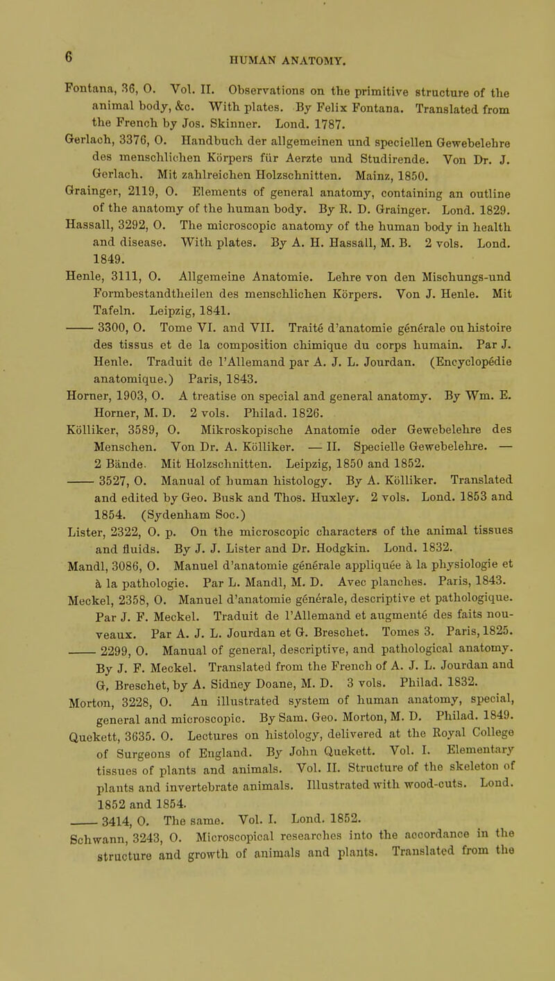 Fontana, 36, 0. Vol. II. Observations on the primitive structure of the animal body, &o. With plates. By Felix Fontana. Translated from the French by Jos. Skinner. Lond. 1787. Gerlach, 3376, 0. Handbuch der allgemeinen und speciellen Gewebelehre des menschlichen Kbrpers fur Aerzte und Studirende. Von Dr. J. Gerlach. Mit zahlreichen Holzschnitten. Mainz, 1850. Grainger, 2119, 0. Elements of general anatomy, containing an outline of the anatomy of the human body. By R. D. Grainger. Lond. 1829. Hassall, 3292, 0. The microscopic anatomy of the human body in health and disease. With plates. By A. H. Hassall, M. B. 2 vols. Lond. 1849. Henle, 3111, 0. Allgemeine Anatomic Lehre von den Mischungs-und Formbestandtheilen des menschlichen Kôrpers. Von J. Henle. Mit Tafeln. Leipzig, 1841. 3300, 0. Tome VI. and VII. Traité d'anatomie générale ou histoire des tissus et de la composition chimique du corps humain. Par J. Henle. Traduit de l'Allemand par A. J. L. Jourdan. (Encyclopédie anatomique.) Paris, 1843. Horner, 1903, 0. A treatise on special and general anatomy. By Wm. E. Horner, M. D. 2 vols. Philad. 1826. Kôlliker, 3589, 0. Mikroskopische Anatomie oder Gewebelehre des Menschen. Von Dr. A. Kcilliker. — II. Specielle Gewebelehre. — 2 Bande- Mit Holzschnitten. Leipzig, 1850 and 1852. 3527, 0. Manual of human histology. By A. Kôlliker. Translated and edited by Geo. Busk and Thos. Huxley. 2 vols. Lond. 1853 and 1854. (Sydenham Soc.) Lister, 2322, 0. p. On the microscopic characters of the animal tissues and fluids. By J. J. Lister and Dr. Hodgkin. Lond. 1832. Mandl, 3086, 0. Manuel d'anatomie générale appliquée à la physiologie et à la pathologie. Par L. Mandl, M. D. Avec planches. Paris, 1843. Meckel, 2358, 0. Manuel d'anatomie générale, descriptive et pathologique. Par J. F. Meckel. Traduit de l'Allemand et augmenté des faits nou- veaux. Par A. J. L. Jourdan et G. Breschet. Tomes 3. Paris, 1825. 2299, 0. Manual of general, descriptive, and pathological anatomy. By J. F. Meckel. Translated from the French of A. J. L. Jourdan and G, Breschet, by A. Sidney Doane, M. D. 3 vols. Philad. 1832. Morton, 3228, 0. An illustrated system of human anatomy, special, general and microscopic. By Sam. Geo. Morton, M. D. Philad. 1849. Quekett, 3635. 0. Lectures on histology, delivered at the Royal College of Surgeons of England. By John Quekett. Vol. I. Elementary tissues of plants and animals. Vol. II. Structure of the skeleton of plants and invertebrate animals. Illustrated with wood-cuts. Lond. 1852 and 1854. 3414, 0. The same. Vol. I. Lond. 1852. Schwann, 3243, O. Microscopical researches into the accordance in the structure and growth of animals and plants. Translated from the
