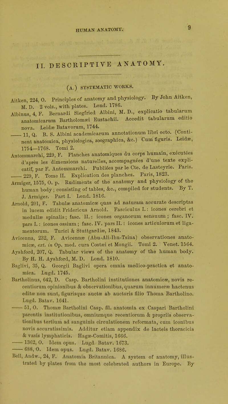 IL DESCRIPTIVE ANATOMY. (a.) systematic works. Aitken, 224, 0. Principles of anatomy and physiology. By John Aitken, SI. D. 2 vols., with plates. Lond. 1786. Albinus 4, F. Bernardi Siegfried Albini, M. D., explicatio tabularum anatomicarum Bartholomaei Eustachii. Accedit tabularum edUio nova. Leidae Batavorum, 1744. U q. b. S. Albini academicarum annotationum libri octo. (Conti- nent anatomica, physiologica, zoographica, &c.) Cum figuris. Leidae, 1754—1768. Tomi 2. Antommarchi, 229, F. Planches anatomiques du corps humain, exécutées d'après les dimensions naturelles, accompagnées d'une texte expli- catif, par F. Antommarchi. Publiées parle Cte. de Lasteyrie. Paris. 229, F. Tome II. Explication des planches. Paris, 1823. Armiger, 1575, 0. p. Rudiments of the anatomy and physiology of the human body ; consisting of tables, &c, compiled for students. By T. J. Armiger. Part I. Lond. 1816. Arnold, 201, F. Tabula? anatomicae quas ad naturam accurate descriptas in lucem edidit Fridericus Arnold. Fasciculus I. : icones cerebri et medullae spinalis ; fasc. II. : icones organorum sensuum ; fasc. IV. pars I. : icones ossium ; fasc. IV. pars II. : icones articulorum et liga- mentorum. Turici & Stuttgardiae, 1843. Avicenna, 232, F. Avicennae (Abu-Ali-Ibn-Tsina) observationes anato- mies, exf. in Op. med. cura Costaei et Mongii. Tomi 2. Venet. 1564. Ayshford, 207, Q. Tabular views of the anatomy of the human body. By H. H. Ayshford, M. D. Lond. 1810. Baglivi, 35, Q. Georgii Baglivi opera omnia medico-practica et anato- mica. Lugd. 1745. Bartholinus, 642, D. Casp. Bartholini institutiones anatomical, novis re- centiorum opinionibus & observationibus, quarum innumerae hactenus editae non sunt, flgurisque auctae ab auctoris filio Thoma Bartholino. Lugd. Batav. 1641. 51, 0. Thomae Bartholini Casp. fil. anatomia ex Caspari Bartholini parentis institutionibus, omniumque recentiorum & propriis observa- tionibus tertium ad sanguinis circulationem reformata, cum iconibus novis accuratissimis. Additur etiam appendix do lacteis thoracicis & vasis lymphatieis. Hagae-Comitis, 1666. 1362, 0. Idem opus. Lugd. Batav. 1673. 688, 0. Idem opus. Lugd. Batav. 1686. Bell, Andw., 24, F. Anatomia Britannica. A system of anatomy, illus- trated by plates from the most celebrated authors in Europe. By