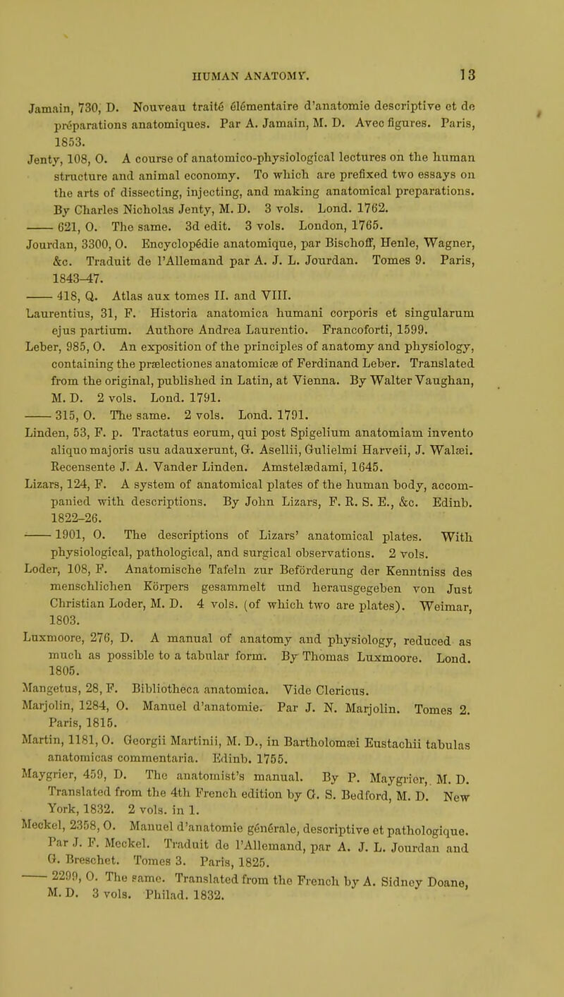 Jamain, 730, D. Nouveau traité élémentaire d'anatomie descriptive et de préparations anatomiques. Par A. Jamain, M. D. Avec figures. Paris, 1853. Jenty, 108, 0. A course of anatomico-physiological lectures on the human structure and animal economy. To which are prefixed two essays on the arts of dissecting, injecting, and making anatomical preparations. By Charles Nicholas Jenty, M. D. 3 vols. Lond. 1762. 621, 0. Tho same. 3d edit. 3 vols. London, 1765. Jourdan, 3300, 0. Encyclopédie anatomique, par Bischoff, Henle, Wagner, &c. Traduit de l'Allemand par A. J. L. Jourdan. Tomes 9. Paris, 1843-17. 418, Q. Atlas aux tomes II. and VIII. Laurentius, 31, F. Historia anatomica humani corporis et singularum ejus partium. Authore Andrea Laurentio. Francoforti, 1599. Leber, 985, 0. An exposition of the principles of anatomy and physiology, containing the prœlectiones anatomicœ of Ferdinand Leber. Translated from the original, published in Latin, at Vienna. By Walter Vaughan, M. D. 2 vols. Lond. 1791. 315, 0. The same. 2 vols. Lond. 1791. Linden, 53, F. p. Tractatus eorum, qui post Spigelium anatomiam invento aliquomajoris usu adauxerunt, G. Asellii, Gulielmi Harveii, J. Walœi. Recensente J. A. Vander Linden. Amstelsedami, 1645. Lizars, 124, F. A system of anatomical plates of the human body, accom- panied with descriptions. By John Lizars, F. R. S. E., &c. Edinb. 1822-26. 1901, 0. The descriptions of Lizars' anatomical plates. With physiological, pathological, and surgical observations. 2 vols. Loder, 108, F. Anatomische Tafeln zur Befbrderung der Kenntniss des menschlichen Kôrpers gesammelt und herausgegeben von Just Christian Loder, M. D. 4 vols, (of which two are plates). Weimar, 1803. Luxmoore, 276, D. A manual of anatomy and physiology, reduced as much as possible to a tabular form. By Thomas Luxmoore. Lond. 1805. Mangetus, 28, F. Bibliotheca anatomica. Vide Clericus. Maijolin, 1284, 0. Manuel d'anatomie. Par J. N. Marjolin. Tomes 2. Paris, 1815. Martin, 1181,0. Georgii Martinii, M. D., in Bartholomœi Eustachii tabulas anatomicas commentaria. Edinb. 1755. Maygrier, 459, D. The anatomist's manual. By P. Maygrier,. M. D. Translated from the 4th French edition by G. S. Bedford, M. D. New York, 1832. 2 vols, in 1. Meckel, 2358,0. Manuel d'anatomie générale, descriptive et pathologique. Par J. F. Meckel. Traduit de L'Allemand, par A. J. L. Jourdan and G. Breschet. Tomes 3. Paris, 1825. 2299, 0. The same. Translated from the French by A. Sidney Doane, M. D. 3 vols. Philad. 1832.