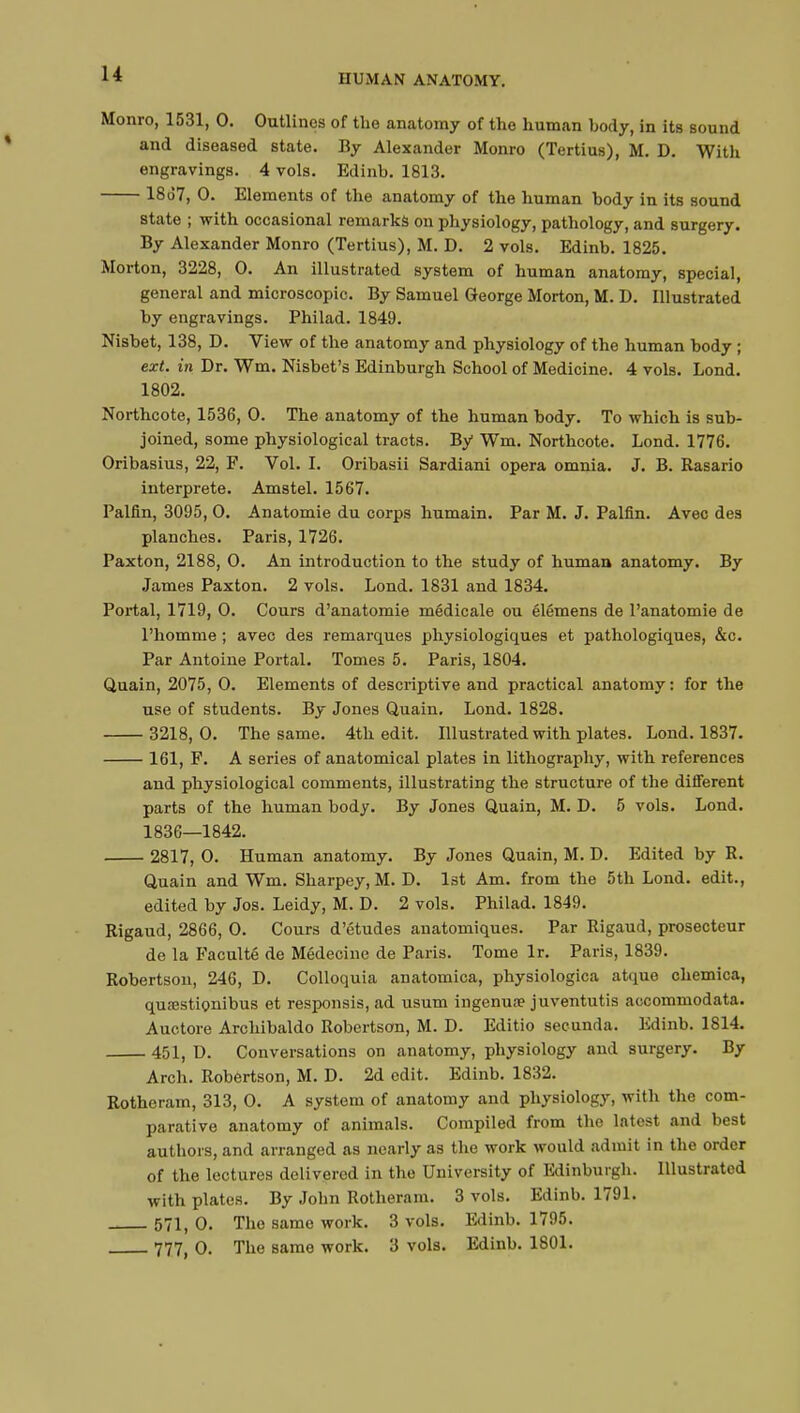 Monro, 1531, 0. Outlines of the anatomy of the human body, in its sound and diseased state. By Alexander Monro (Tertius), M. D. With engravings. 4 vols. Edinb. 1813. 18d7, 0. Elements of the anatomy of the human body in its sound state ; with occasional remarks on physiology, pathology, and surgery. By Alexander Monro (Tertius), M. D. 2 vols. Edinb. 1825. Morton, 3228, 0. An illustrated system of human anatomy, special, general and microscopic. By Samuel George Morton, M. D. Illustrated by engravings. Philad. 1849. Nisbet, 138, D. View of the anatomy and physiology of the human body ; ext. in Dr. Wm. Nisbet's Edinburgh School of Medicine. 4 vols. Lond. 1802. Northcote, 1536, 0. The anatomy of the human body. To which is sub- joined, some physiological tracts. By Wm. Northcote. Lond. 1776. Oribasius, 22, F. Vol. I. Oribasii Sardiani opera omnia. J. B. Rasario interprète. Amstel. 1567. Palfin, 3095, 0. Anatomie du corps humain. Par M. J. Palfin. Avec des planches. Paris, 1726. Paxton, 2188, 0. An introduction to the study of human anatomy. By James Paxton. 2 vols. Lond. 1831 and 1834. Portal, 1719, 0. Cours d'anatomie médicale ou élémens de l'anatomie de l'homme ; avec des remarques physiologiques et pathologiques, &c. Par Antoine Portai. Tomes 5. Paris, 1804. Quain, 2075, 0. Elements of descriptive and practical anatomy: for the use of students. By Jones Quain. Lond. 1828. 3218, 0. The same. 4th edit. Illustrated with plates. Lond. 1837. 161, F. A series of anatomical plates in lithography, with references and physiological comments, illustrating the structure of the different parts of the human body. By Jones Quain, M. D. 5 vols. Lond. 1836—1842. 2817, 0. Human anatomy. By Jones Quain, M. D. Edited by R. Quain and Wm. Sharpey, M. D. 1st Am. from the 5th Lond. edit., edited by Jos. Leidy, M. D. 2 vols. Philad. 1849. Rigaud, 2866, 0. Cours d'études anatomiques. Par Rigaud, prosecteur de la Faculté de Médecine de Paris. Tome lr. Paris, 1839. Robertson, 246, D. Colloquia anatomica, physiologica atque chemica, quœstionibus et responsis, ad usum ingenure juventutis accommodata. Auctore Archibaldo Robertson, M. D. Editio secunda. Edinb. 1814. 451, D. Conversations on anatomy, physiology and surgery. By Arch. Robertson, M. D. 2d edit. Edinb. 1832. Rotheram, 313, 0. A system of anatomy and physiology, with the com- parative anatomy of animals. Compiled from the latest and best authors, and arranged as nearly as the work would admit in the order of the lectures delivered in the University of Edinburgh. Illustrated with plates. By John Rotheram. 3 vols. Edinb. 1791. 571, 0. The same work. 3 vols. Edinb. 1795. 777( 0. The same work. 3 vols. Edinb. 1801.