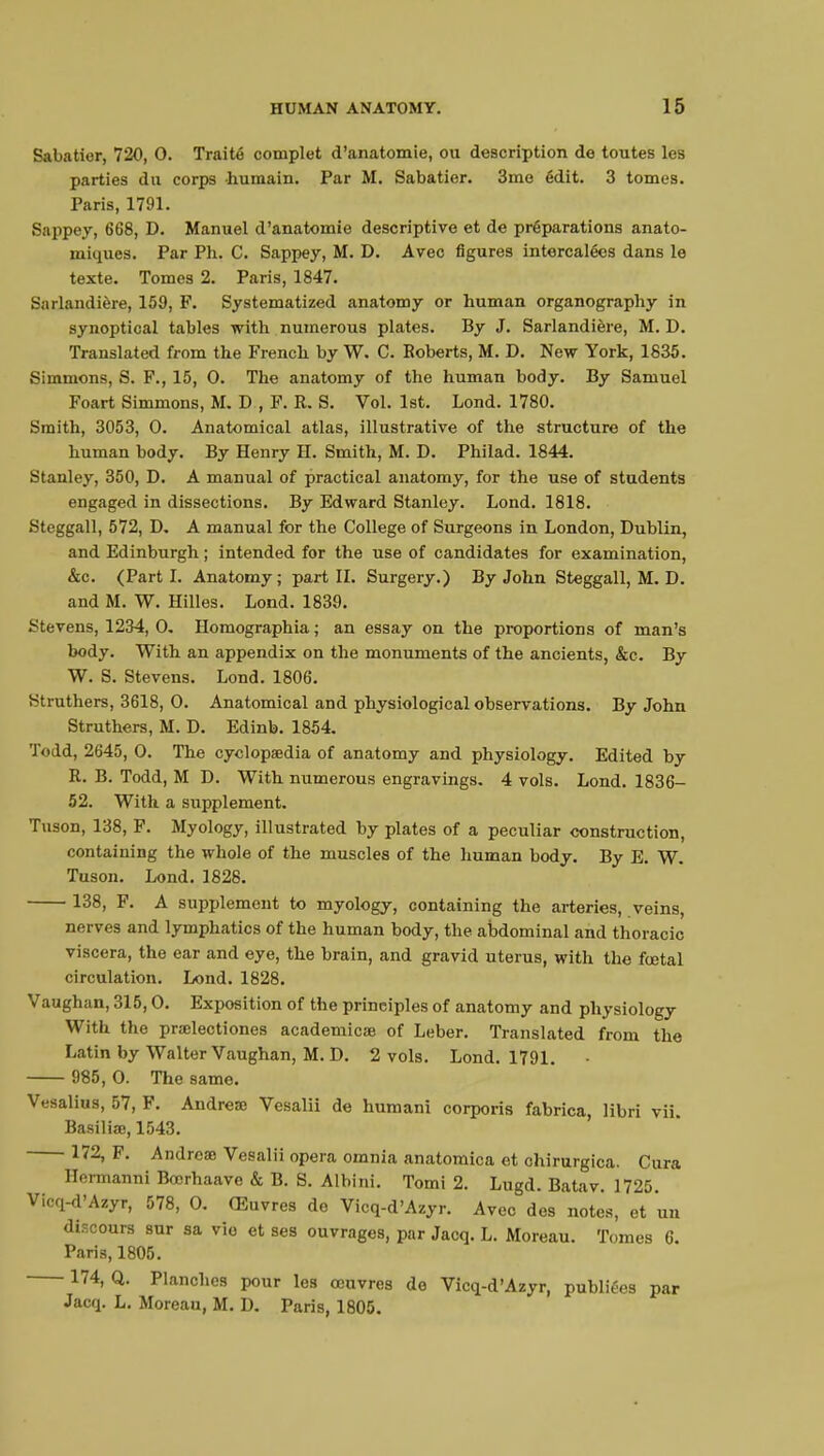 Sabatior, 720, 0. Traité complet d'anatomie, ou description de toutes les parties du corps humain. Par M. Sabatier. 3me édit. 3 tomes. Paris, 1791. Sappey, 668, D. Manuel d'anatomie descriptive et de préparations anato- miques. Par Ph. C. Sappey, M. D. Avec figures intercalées dans le texte. Tomes 2. Paris, 1847. Sarlandière, 159, F. Systematized anatomy or human organography in synoptical tables with numerous plates. By J. Sarlandière, M. D. Translated from the French by W. C. Roberts, M. D. New York, 1835. Simmons, S. F., 15, 0. The anatomy of the human body. By Samuel Foart Simmons, M. D , F. R. S. Vol. 1st. Lond. 1780. Smith, 3053, 0. Anatomical atlas, illustrative of the structure of the human body. By Henry H. Smith, M. D. Philad. 1844. Stanley, 350, D. A manual of practical anatomy, for the use of students engaged in dissections. By Edward Stanley. Lond. 1818. Steggall, 572, D. A manual for the College of Surgeons in London, Dublin, and Edinburgh ; intended for the use of candidates for examination, &c. (Parti. Anatomy; part II. Surgery.) By John Steggall, M. D. and M. W. Hilles. Lond. 1839. Stevens, 1234, 0. Homographia ; an essay on the proportions of man's body. With an appendix on the monuments of the ancients, &c. By W. S. Stevens. Lond. 1806. Struthers, 3618, 0. Anatomical and physiological observations. By John Struthers, M. D. Edinb. 1854. Todd, 2645, 0. The cyclopaedia of anatomy and physiology. Edited by R. B. Todd, M D. With numerous engravings. 4 vols. Lond. 1836- 52. With a supplement. Tuson, 138, F. Myology, illustrated by plates of a peculiar construction, containing the whole of the muscles of the human body. By E. W. Tuson. Lond. 1828. 138, F. A supplement to myology, containing the arteries, veins, nerves and lymphatics of the human body, the abdominal and thoracic viscera, the ear and eye, the brain, and gravid uterus, with the fœtal circulation. Lond. 1828. Vaughan, 315,0. Exposition of the principles of anatomy and physiology With the prœlectiones academicas of Leber. Translated from the Latin by Walter Vaughan, M. D. 2 vols. Lond. 1791. 985, 0. The same. Vesalius, 57, F. Andrete Vesalii de humani corporis fabrica, libri vii. Basiliœ, 1543. 172, F. Andrea? Vesalii opera omnia anatomica et chirurgica. Cura Hermanni Bcorhaave & B. S. Albini. Tomi 2. Lugd. Batav. 1725. Vicq-d'Azyr, 578, 0. Œuvres de Vicq-d'Azyr. Avec des notes, et un discours sur sa vio et ses ouvrages, par Jacq. L. Moreau. Tomes 6. Paris, 1805. 174, Q. Planches pour les œuvres de Vicq-d'Azyr, publiées par Jacq. L. Moreau, M. D. Paris, 1805.