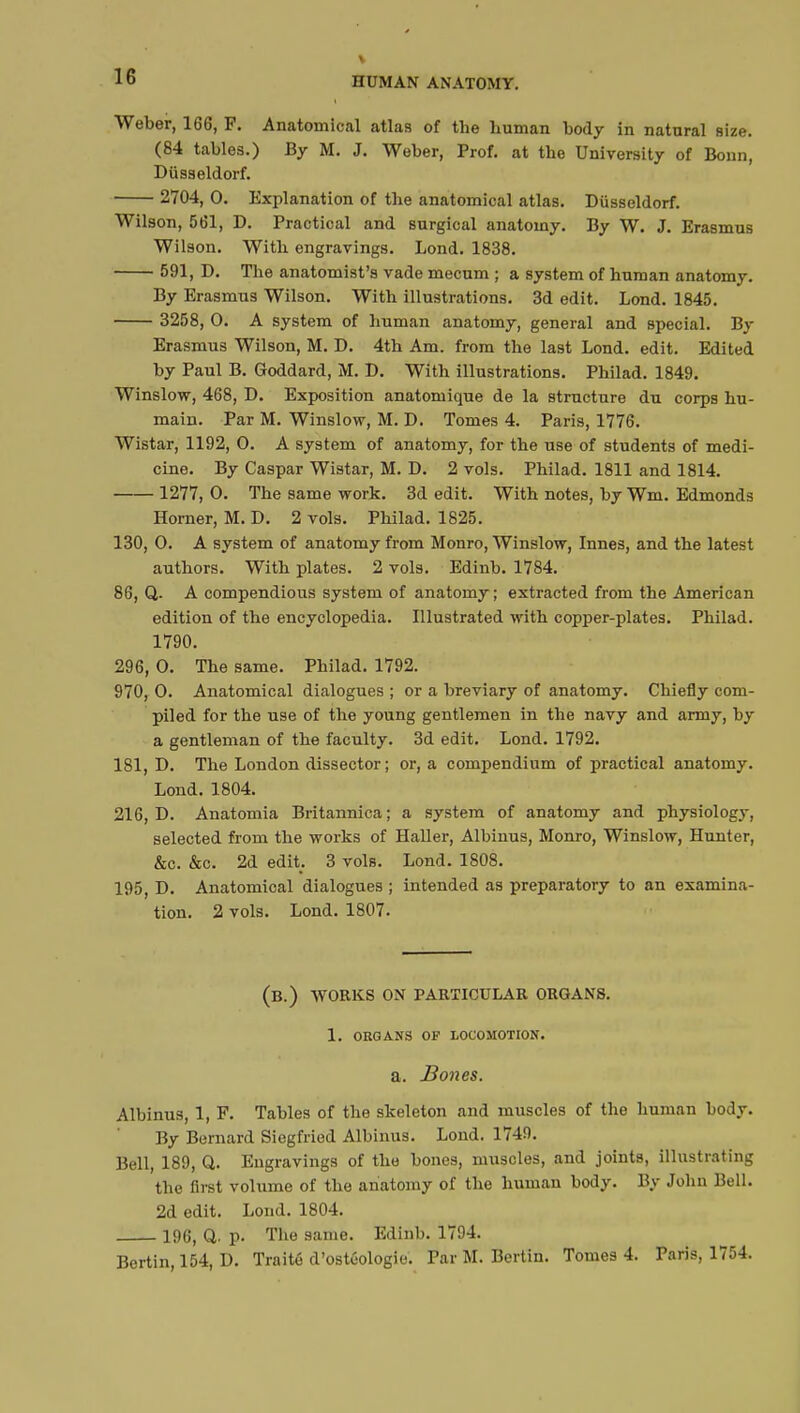 Weber, 166, F. Anatomical atlas of the human body in natural size. (84 tables.) By M. J. Weber, Prof, at the University of Bonn, Dusseldorf. 2704, 0. Explanation of the anatomical atlas. Dusseldorf. Wilson, 561, D. Practical and surgical anatomy. By W. J. Erasmus Wilson. With engravings. Lond. 1838. 591, D. The anatomist's vade mecum ; a system of human anatomy. By Erasmus Wilson. With illustrations. 3d edit. Lond. 1845. 3258, 0. A system of human anatomy, general and special. By Erasmus Wilson, M. D. 4th Am. from the last Lond. edit. Edited by Paul B. Goddard, M. D. With illustrations. Philad. 1849. Winslow, 468, D. Exposition anatomique de la structure du corps hu- main. Par M. Winslow, M. D. Tomes 4. Paris, 1776. Wistar, 1192, 0. A system of anatomy, for the use of students of medi- cine. By Caspar Wistar, M. D. 2 vols. Philad. 1811 and 1814. 1277, 0. The same work. 3d edit. With notes, by Wm. Edmonds Horner, M. D. 2 vols. Philad. 1825. 130, 0. A system of anatomy from Monro, Winslow, Innes, and the latest authors. With plates. 2 vols. Edinb. 1784. 86, Q. A compendious system of anatomy ; extracted from the American edition of the encyclopedia. Illustrated with copper-plates. Philad. 1790. 296, 0. The same. Philad. 1792. 970, 0. Anatomical dialogues ; or a breviary of anatomy. Chiefly com- piled for the use of the young gentlemen in the navy and army, by a gentleman of the faculty. 3d edit. Lond. 1792. 181, D. The London dissector; or, a compendium of practical anatomy. Lond.1804. 216, D. Anatomia Britannica; a system of anatomy and physiology, selected from the works of Haller, Albinus, Monro, Winslow, Hunter, &c. &c. 2d edit. 3 vols. Lond. 1808. 195, D. Anatomical dialogues ; intended as preparatory to an examina- tion. 2 vols. Lond. 1807. (B.) WORKS ON PARTICULAR ORGANS. 1. ORGANS OF LOCOMOTION. a. Bones. Albinus, 1, F. Tables of the skeleton and muscles of the human body. By Bernard Siegfried Albinus. Lond. 1749. Bell, 189, Q. Engravings of the bones, muscles, and joints, illustrating the first volume of the anatomy of the human body. By John Bell. 2d edit. Lond. 1804. 196, Q. p. The same. Edinb. 1794.