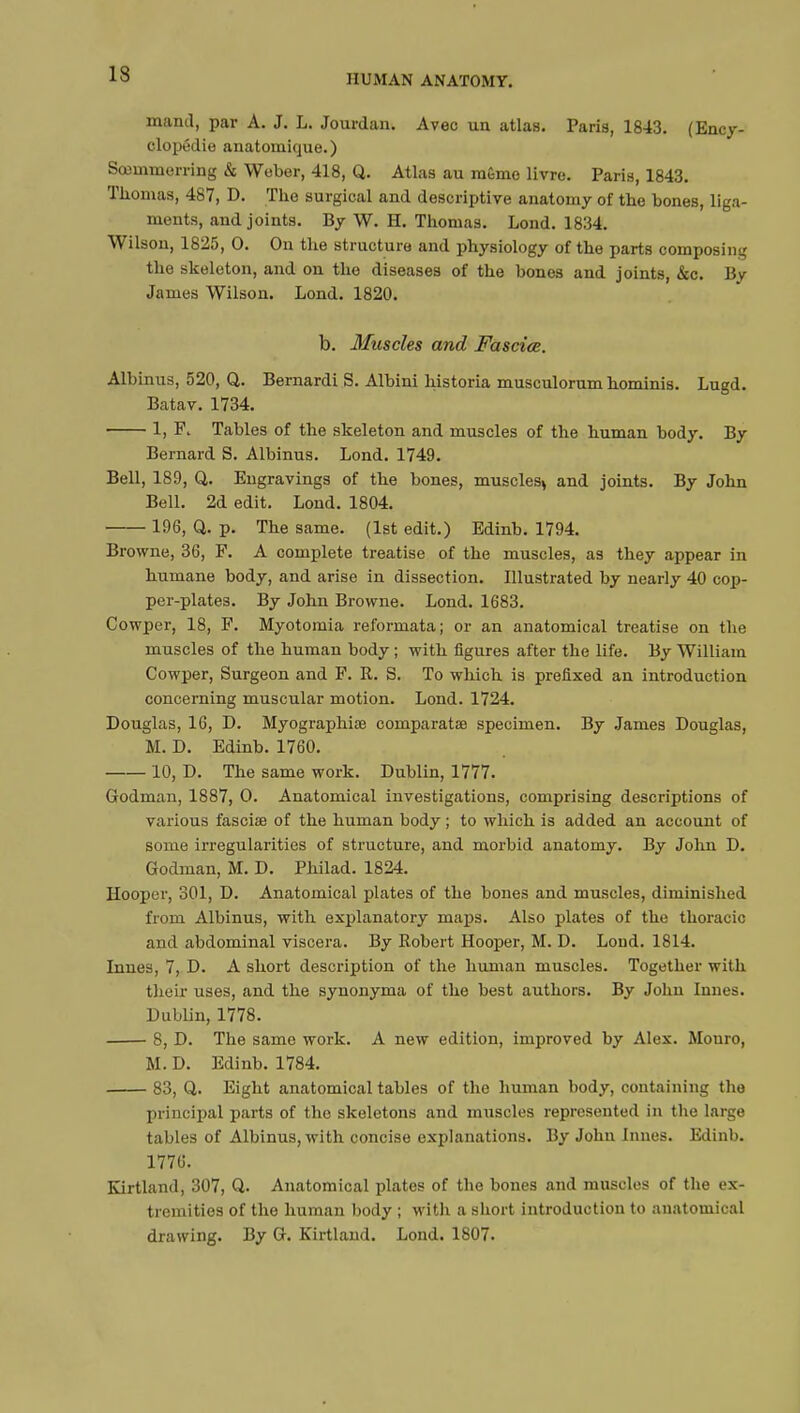 13 mand, par A. J. L. Jourdan. Avec un atlas. Paris, 1843. (Ency- clopédie anatomique. ) Sœinmerring & Weber, 418, Q. Atlas au mémo livre. Paris, 1843. Thomas, 487, D. The surgical and descriptive anatomy of the bones, liga- ments, and joints. By W. H. Thomas. Lond. 1834. Wilson, 1825 , 0. On the structure and physiology of the parts composing the skeleton, and on the diseases of the bones and joints, &c. By James Wilson. Lond. 1820. b. Muscles and Fasciae. Albinus, 520, Q. Bernardi S. Albini historia musculorum hominis. Lugd. Batav. 1734. 1, R Tables of the skeleton and muscles of the human body. By Bernard S. Albinus. Lond. 1749. Bell, 189, Q. Engravings of the bones, muscles* and joints. By Jobn Bell. 2d edit. Lond. 1804. 196, Q. p. The same. (1st edit.) Edinb. 1794. Browne, 36, F. A complete treatise of the muscles, as they appear in humane body, and arise in dissection. Illustrated by nearly 40 cop- per-plates. By John Browne. Lond. 1683. Cowper, 18, F. Myotomia reformata; or an anatomical treatise on the muscles of the human body ; with figures after the life. By William Cowper, Surgeon and F. R. S. To which is prefixed an introduction concerning muscular motion. Lond. 1724. Douglas, 16, D. Myographiœ comparatae specimen. By James Douglas, M. D. Edinb. 1760. 10, D. The same work. Dublin, 1777. Godman, 1887, O. Anatomical investigations, comprising descriptions of various fascise of the human body ; to which is added an account of some irregularities of structure, and morbid anatomy. By John D. Godman, M. D. Philad. 1824. Hooper, 301, D. Anatomical plates of the bones and muscles, diminished from Albinus, with explanatory maps. Also plates of the thoracic and abdominal viscera. By Robert Hooper, M. D. Loud. 1814. Innes, 7, D. A short description of the human muscles. Together with their uses, and the synonyma of the best authors. By John Innes. Dublin, 1778. 8, D. The same work. A new edition, improved by Alex. Monro, M. D. Edinb. 1784. 83, Q. Eight anatomical tables of the human body, containing the principal parts of the skeletons and muscles represented in the large tables of Albinus, with concise explanations. By John Innes. Edinb. 1776. Kirtland, 307, Q. Anatomical plates of the bones and muscles of the ex- tremities of the human body ; with a short introduction to anatomical drawing. By G. Kirtland. Lond. 1807.