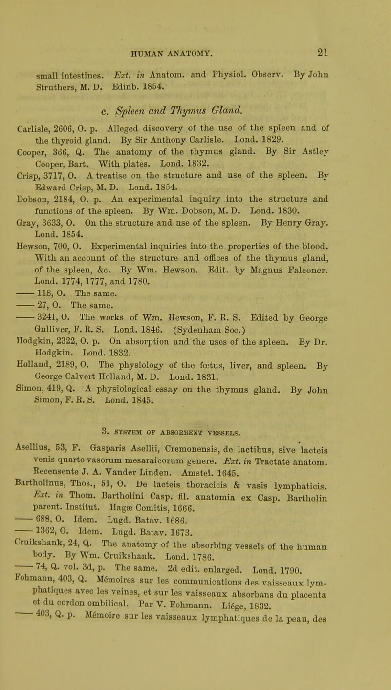 small intestines. Ext. in Anatom. and Physiol. Observ. By John Struthers, M. D. Edinb. 1854. c. Spleen and Thymus Gland, Carlisle, 2606, 0. p. Alleged discovery of the use of the spleen and of the thyroid gland. By Sir Anthony Carlisle. Lond. 1829. Cooper, 366, Q. The anatomy of the thymus gland. By Sir Astley Cooper, Bart. With plates. Lond. 1832. Crisp, 3717, 0. A treatise on the structure and use of the spleen. By Edward Crisp, M. D. Lond. 1854. Dobson, 2184, 0. p. An experimental inquiry into the structure and functions of the spleen. By Wm. Dobson, M. D. Lond. 1830. Gray, 3633, 0. On the structure and use of the spleen. By Henry Gray. Lond. 1854. Hewson, 700, 0. Experimental inquiries into the properties of the blood. With an account of the structure and offices of the thymus gland, of the spleen, &c. By Wm. Hewson. Edit, by Magnus Falconer. Lond. 1774,1777, and 1780. 118, 0. The same. 27, 0. The same. 3241, 0. The works of Wm. Hewson, F. R. S. Edited by George Gulliver, F. R. S. Lond. 1846. (Sydenham Soc.) Hodgkin, 2322, 0. p. On absorption and the uses of the spleen. By Dr. Hodgkin. Lond. 1832. Holland, 2189, 0. The physiology of the fœtus, liver, and spleen. By George Calvert Holland, M. D. Lond. 1831. Simon, 419, Q. A physiological essay on the thymus gland. By John Simon, F. R. S. Lond. 1845. 3. SYSTEM OF ABSORBENT VESSELS. Asellius, 53, F. Gasparis Asellii, Cremonensis, de lactibus, sive lacteis venis quarto vasorum mesaraicorum genere. Ext. in Tractate anatom. Recensente J. A. Vander Linden. Amstel. 1645. Bartholinus, Thos., 51, 0. De lacteis thoracicis & vasis lymphaticis. Ext. in Thom. Bartholini Casp. fil. anatomia ex Casp. Bartholin parent. Institut. Hagœ Comitis, 1666. 688, 0. Idem. Lugd. Batav. 1686. 1362, 0. Idem. Lugd. Batav. 1673. Cruikshank, 24, Q. The anatomy of the absorbing vessels of the human body. By Wm. Cruikshank. Lond. 1786. 74, Q. vol. 3d, p. The same. 2d edit, enlarged. Lond. 1790. Fohmann, 403, Q. Mémoires sur les communications des vaisseaux lym- phatiques avec les veines, et sur les vaisseaux absorbans du placenta et du cordon ombilical. Par V. Fohmann. Liège, 1832. 403, Q. p. Mémoire sur les vaisseaux lymphatiques de la peau, des