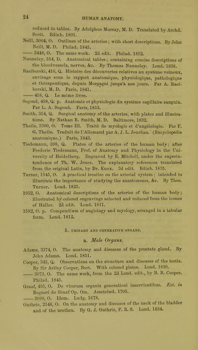 reduced to tables. By Adolphus Murray, M. D. Translated by Archd. Scott. Edinb. 1801. Neill, 3064, 0. Outlines of the arteries ; with short descriptions. By John Neill, M. D. Philad. 1845. 3448, 0. The same work. 2d edit. Philad. 1852. Nunneley, 554, D. Anatomical tables ; containing concise descriptions of the bloodvessels, nerves, &c. By Thomas Nunneley. Lond. 1838. Raciborski, 416, Q. Histoire des découvertes relatives an système veineux, envisage sous le rapport anatomique, physiologique, pathologique et thérapeutique, depuis Morgagni jusqu'à nos jours. Par A. Raci- borski, M. D. Paris, 1841. 458, Q. Le même livre. Segond, 498, Q. p. Anatomie et physiologie du système capillaire sanguin. Par L. A. Segond. Paris, 1853. Smith, 354, Q. Surgical anatomy of the arteries, with plates and illustra- tions. By Nathan R. Smith, M. D. Baltimore, 1832. Theile, 3300, O. Tome III. Traité de myologie et d'angéiologie. Par F. G. Theile. Traduit de l'Allemand par A. J. L. Jourdan. (Encyclopédie anatomique.) Paris, 1843. Tiedemann, 398, Q. Plates of the arteries of the human body; after Frederic Tiedemann, Prof, of Anatomy and Physiology in the Uni- versity of Heidelberg. Engraved by E. Mitchell, under the superin- tendence of Th. W. Jones. The explanatory references translated from the original Latin, by Dr. Knox. 3d edit. Edinb. 1835. Turner, 1945 , 0. A practical treatise on the arterial system ; intended to illustrate the importance of studying the anastomoses, &c. By Thos. Turner. Lond. 1825. 1952,0. Anatomical descriptions of the arteries of the human body; illustrated by colored engravings selected and reduced from the icones of Haller. 2d edit. Lond. 1811. 1582, 0. p. Compendium of angiology and myology, arranged in a tabular form. Lond. 1812. 5. URINARY AND GENERATIVE ORGANS. a. Male Organs. Adams, 3374, 0. The anatomy and diseases of the prostate gland. By John Adams. Lond. 1851. Cooper, 345, Q. Observations on the structure and diseases of the testis. By Sir Astley Cooper, Bart. With colored plates. Lond. 1830. 3073, 0. The same work, from the 2d Lond. edit., by B. B. Cooper. Philad. 1845. Graaf, 495, 0. Do virorum organis generationi inservientibus. Ext. in Regneri de Graaf Op. Om. Amstelced. 1705. 3099, 0. Idem. Ludg. 1678. Guthrie, 2148, 0. On the anatomy and diseases of the neck of the bladder and of the urethra. By G. J. Guthrie, F. R. S. Lond. 1834.