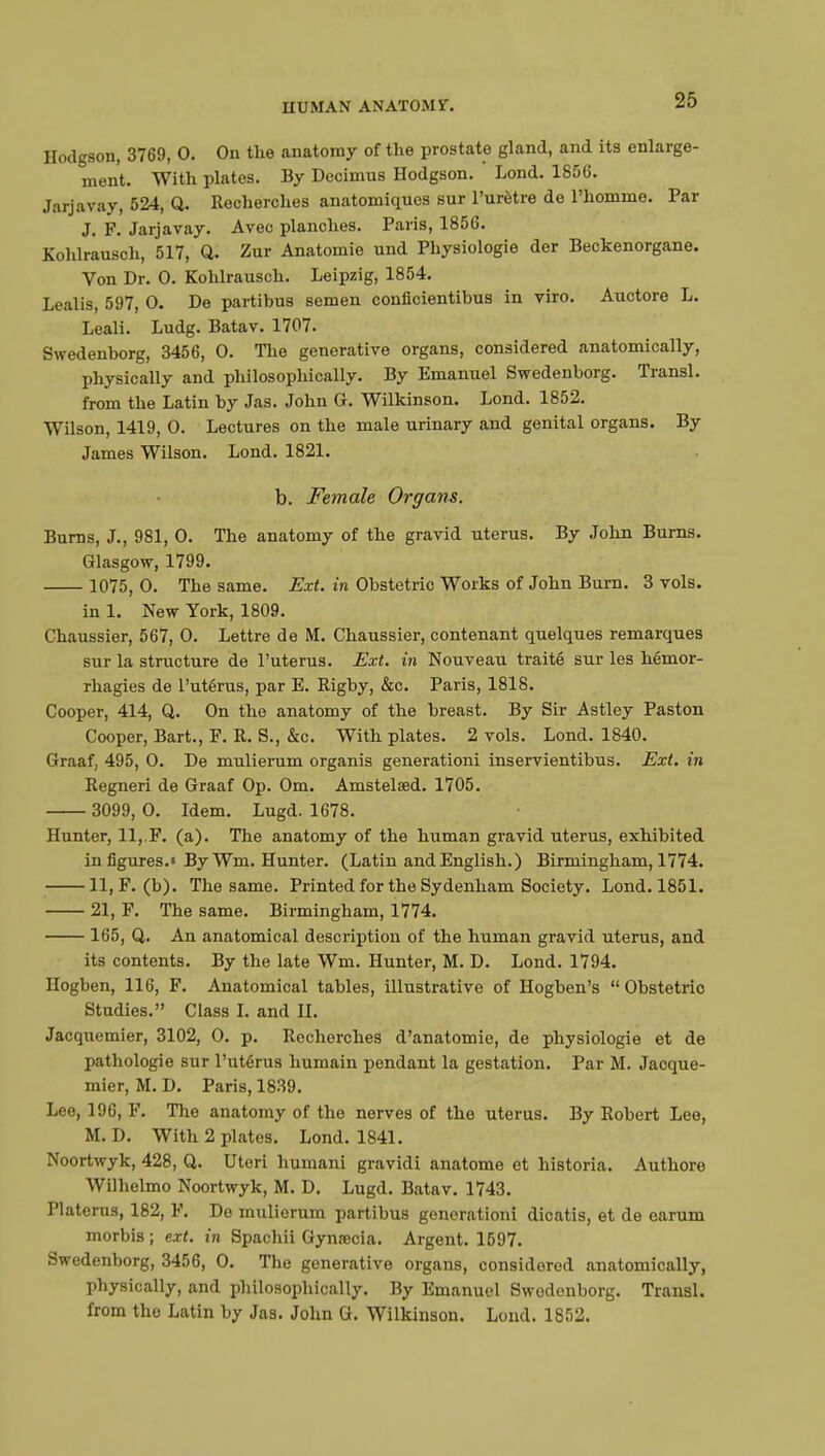 IIUMAN AN ATOM ST. Hodgson, 3769, 0. On the anatomy of the prostate gland, and its enlarge- ment. With plates. By Decimus Hodgson. Lond. 1856. Jarjavay, 524, Q. Recherches anatomiques sur l'urètre de l'homme. Par J. F. Jarjavay. Avec planches. Paris, 1856. Kohlrausch, 517, Q. Zur Anatomie und Physiologie der Beckenorgane. Von Dr. 0. Kohlrausch. Leipzig, 1854. Lealis, 597, 0. De partibus semen conficientibus in viro. Auctore L. Leali. Ludg. Batav. 1707. Swedenborg, 3456, 0. The generative organs, considered anatomically, physically and philosophically. By Emanuel Swedenborg. Transi, from the Latin by Jas. John G. Wilkinson. Lond. 1852. Wilson, 1419, 0. Lectures on the male urinary and genital organs. By James Wilson. Lond. 1821. b. Female Organs. Burns, J., 981, 0. The anatomy of the gravid uterus. By John Burns. Glasgow, 1799. 1075, 0. The same. Ext. in Obstetric Works of John Burn. 3 vols. in 1. New York, 1809. Chaussier, 567, 0. Lettre de M. Chaussier, contenant quelques remarques sur la structure de l'utérus. Ext. in Nouveau traité sur les hémor- rhagies de l'utérus, par E. Rigby, &c. Paris, 1818. Cooper, 414, Q. On the anatomy of the breast. By Sir Astley Paston Cooper, Bart., F. R. S., &c. With plates. 2 vols. Lond. 1840. Graaf, 495, 0. De mulierum organis generationi inservientibus. Ext. in Regneri de Graaf Op. Om. Amstelsed. 1705. 3099, 0. Idem. Lugd. 1678. Hunter, 11, F. (a). The anatomy of the human gravid uterus, exhibited in figures.» By Wm. Hunter. (Latin and English.) Birmingham, 1774. 11, F. (b). The same. Printed for the Sydenham Society. Lond. 1851. 21, F. The same. Birmingham, 1774. 165, Q. An anatomical description of the human gravid uterus, and its contents. By the late Wm. Hunter, M. D. Lond. 1794. Hogben, 116, F. Anatomical tables, illustrative of Hogben's  Obstetric Studies. Class I. and II. Jacquemier, 3102, 0. p. Recherches d'anatomie, de physiologie et de pathologie sur l'utérus humain pendant la gestation. Par M. Jacque- mier, M. D. Paris, 1839. Lee, 196, F. The anatomy of the nerves of the uterus. By Robert Lee, M.D. With 2 plates. Lond. 1841. Noortwyk, 428, Q. Uteri humani gravidi anatome et historia. Authore Wilhelmo Noortwyk, M. D. Lugd. Batav. 1743. Platerus, 182, F. De mulierum partibus generationi dicatis, et de earum morbis ; ext. in Spachii Gynœcia. Argent. 1597. Swedenborg, 3456, 0. The generative organs, considered anatomically, physically, and philosophically. By Emanuel Swedenborg. Transi, from the Latin by Jas. John G. Wilkinson. Lond. 1852.