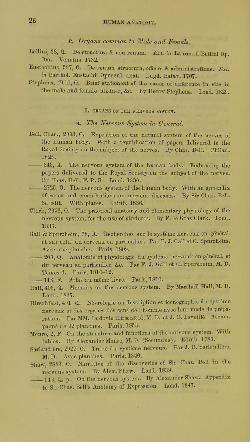 c. Organs common to Male and Female. Bellini, 33, Q. Do structura & usu renum. Ext. in Laurentii Bellini Op. Om. Venetiis, 1732. Eustachius, 597, 0. De reuura structura, officio, & administrations. Ext. in Barthol. Eustachii Opuscul. anat. Lugd. Batav. 1707. Stephens, 2110, 0. Brief statement of the cause of difference in size in the male and female bladder, &c. By Henry Stephens. Lond. 1829. 6. OBGAXS OF THE NERVOUS SYSTEM. a. The Nervous System in General. Bell, Chas., 2093, 0. Exposition of the natural system of the nerves of the human body. With a republication of papers delivered to the Royal Society on the subject of the nerves. By Chas. Bell. Philad. 1825. 343, Q. The nervous system of the human body. Embracing the papers delivered to the Royal Society on the subject of the nerves. By Chas. Bell, F. R. S. Lond. 1830. 2725, O. The nervous system of the buman body. With an appendix of cases and consultations on nervous diseases. By Sir Chas. Bell. 3d edit. With plates. Edinb. 1836. Clark, 2653, 0. The practical anatomy and elementary physiology of the nervous system, for the use of students. By F. le Gros Clark. Lond. 1836. Gall & Spurzheim, 78, Q. Recherches sur le système nerveux en général, et sur celui du cerveau en particulier. Par F. J. Gall et G. Spurzheim. Avec une planche. Paris, 1809. 208, Q. Anatomie et physiologie du système nerveux en général, et du cerveau en particulier, &c. Par F. J. Gall et G. Spurzheim, M. D. Tomes 4. Paris, 1810-12. 118, F. Atlas au même livre. Paris, 1810. Hall, 409, Q. Memoirs on the nervous system. By Marshall Hall, M. D. Lond. 1837. Hirschfeld, 491, Q. Névrologie ou description et iconographie du système nerveux et des organes des sons de l'homme avec leur mode de prépa- ration. Par MM. Ludovic Hirschfeld, M. D. et J. B. Leveillé. Accom- pagné de 92 planches. Paris, 1853. Monro, 2, F. On the structure and functions of the norvous system. With tables. By Alexander Monro, M. D. (Socundus). Edinb. 1783. Sarlandière, 2922, 0. Traité du système nerveux. Par J. B. Sarlnndière, M. D. Avec planches. Paris, 1840. Shaw, 2889, 0. Narrative of the discoveries of Sir Chas. Boll in the nervous system. By Alex. Shaw. Lond. 1839. 516, Q. p. On the nervous system. By Alexander Shaw. Appendix to Sir Chas. Bell's Anatomy of Expression. Lond. 1847.