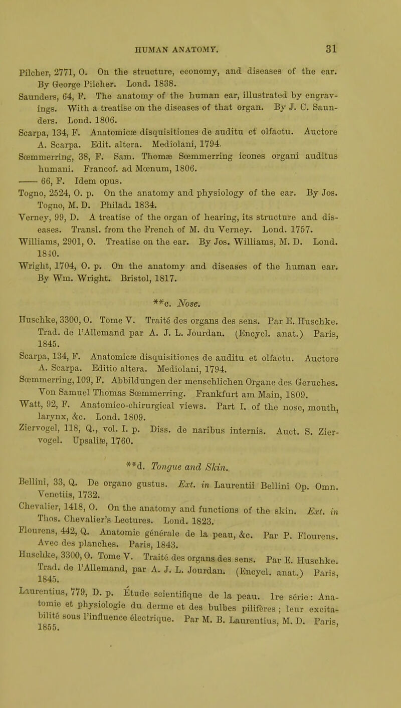 Pilcher, 2771, 0. On the structure, economy, and diseases of the ear. By George Pilcher. Lond. 1838. Saunders, 64, F. The anatomy of the human ear, illustrated hy engrav- ings. With a treatise on the diseases of that organ. By J. C. Saun- ders. Lond. 1806. Scarpa, 134, P. Anatomicre disquisitiones de auditu et olfactu. Auctore A. Scarpa. Edit, altera. Mediolani, 1794. Sœmmerring, 38, F. Sam. Thomœ Scemmerring icones organi auditus humani. Francof. ad Moenum, 1806. 66, F. Idem opus. Togno, 2524, 0. p. On the anatomy and physiology of the ear. By Jos. Togno, M. D. Philad. 1834. Verney, 99, D. A treatise of the organ of hearing, its structure and dis- eases. Transi, from the French of M. du Verney. Lond. 1757. Williams, 2901, 0. Treatise on the ear. By Jos. Williams, AI. D. Lond. 18:10. Wright, 1704, 0. p. On the anatomy and diseases of the human ear. By Wm. Wright. Bristol, 1817. **c. Nose. Huschke, 3300,0. Tome V. Traité des organs des sens. Par E. Euschke. Trad, de l'Allemand par A. J. L. Jourdan. (Encycl. anat.) Paris, 1845. Scarpa, 134, F. Anatomiere disquisitiones de auditu et olfactu. Auctore A. Scarpa. Editio altera. Mediolani, 1794. Scemmerriug, 109, F. Abbildungen der menschlichen Organe des Geruches. Von Samuel Thomas Scemmerring. Frankfurt am Main, 1809. Watt, 92, F. Anatomico-chirurgical views. Part I. of the nose, mouth, larynx, &c. Lond. 1809. Ziervogel, 118, Q., vol. I. p. Diss, de naribus internis. Auct. S. Zier- vogel. Upsaliae, 1760. **d. Tongue and Skin.. Bellini, 33, Q. De organo gustus. Ext. in Laurentii Bellini Op. Omn Venctiis, 1732. Chevalier, 1418, O. On the anatomy and functions of the skin. Ext. in Thos. Chevalier's Lectures. Lond. 1823. Flourens, 442, Q. Anatomie générale de la peau, &c. Par P. Flourens. Avec des planches. Paris, 1843. Huschke, 3300,0. Tome V. Traité des organs des sens. Par E. Huschke. Trad, de l'Allemand, par A. J. L. Jourdan. (Encycl. anat.) Paris, 1845. Laurentius, 779, D. p. Étude scientifique de la peau. Ire série: Ana- tomie et physiologie du derme et des bulbes pilifùres ; leur excita- b.l.te sous l'influence électrique. Par M. B. Laurentius, M. D. Paris, 1855.