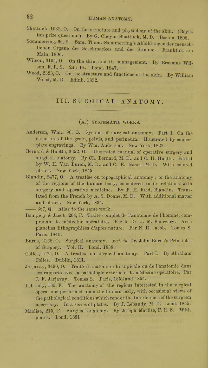 HUMAN ANATOMY. Shattuck, 1032, 0. On the structure and physiology of the skin. (Boyls- ton prize question.) By G. Cheyne Shattuck, M. D. Boston 1808 Soemmering, 66, F. Sam. Thorn. Sœmmerring's Abhildungen der mensch- lichen Organe des Geschmackes und der Stimme. Frankfurt am Main, 1806. Wilson, 3194, 0. On the skin, and its management. By Erasmus Wil- son, F. R. S. 2d edit. Lond. 1847. Wood, 2323, 0. On the structure and functions of the skin. By William Wood, M. D. Edinb. 1832. III. SURGICAL ANATOMY. (a.) systematic works. Anderson, Wm., 90, Q. System of surgical anatomy. Part I. On the structure of the groin, pelvis, and perineum. Illustrated by copper- plate engravings. By Wm. Anderson. New York, 1822. Bernard & Huette, 3652, 0. Illustrated manual of operative surgery and surgical anatomy. By Ch. Bernard, M. D., and C. H. Huette. Edited by W. H. Van Buren, M. D., and C. E. Isaacs, M. D. With colored plates. New York, 1855. Blandin, 2477, 0. A treatise on topographical anatomy ; or the anatomy of the regions of the human body, considered in its relations with surgery and operative medicine. By P. H. Fred. Blandin. Trans- lated from the French by A. S. Doane, M. D. With additional matter and plates. New York, 1834. 367, Q. Atlas to the same work. Bourgery & Jacob, 204, F. Traité complet de l'anatomie de l'homme, com- prenant la médecine opératoire. Par le Dr. J. M. Bourgery. Avec planches lithographiées d'après nature. Par N. H. Jacob. Tomes 8. Paris, 1840. Burns, 2168, 0. Surgical anatomy. Ext. in Dr. John Burns's Principles of Surgery. Vol. II. Lond. 1838. Colles, 1575, 0. A treatise on surgical anatomy. Part I. By Abraham Colles. Dublin, 1811. Jarjavay, 3490, 0. Traité d'anatomie chirurgicale ou de l'anatomie dans ses rapports avec la pathologie externe et la médecine opératoire. Par J. F. Jarjavay. Tomes 2. Paris, 1852 and 1854. Lebaudy, 165, F. The anatomy of the regions interested in the surgical operations performed upon the human body, with occasional views of the pathological conditions which render the interference of the surgeon necessary. In a series of plates. By J. Lebaudy, M. D. Lond. 1855. Maclise, 215, F. Surgical anatomy. By Joseph Maclise, F. R. S. With plates. Lond. 1851