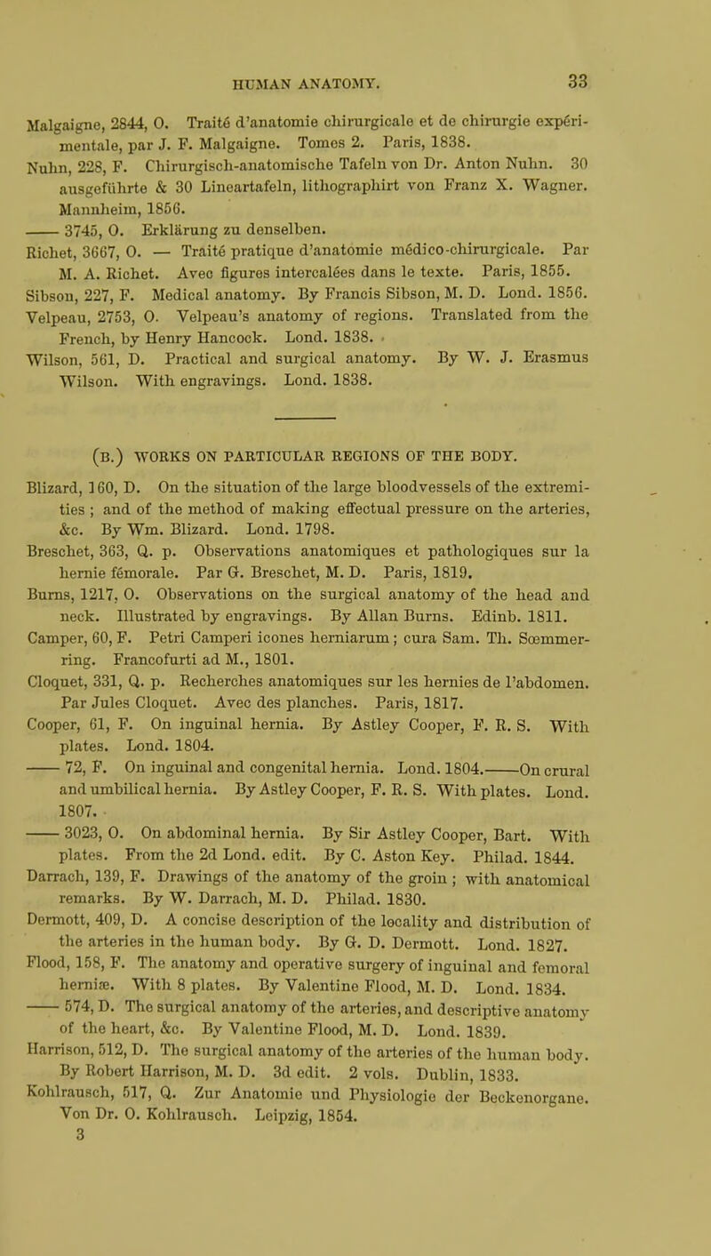Malgaigne, 2844, 0. Traité d'anatomie chirurgicale et de chirurgie expéri- mentale, par J. F. Malgaigne. Tomes 2. Paris, 1838. Nuhn, 228, F. Chirurgisch-anatomische Tafeln von Dr. Anton Nuhn. 30 ausgefiihrte & 30 Lineartafeln, lithographirt von Franz X. Wagner. Mannheim, 185C. 3745, 0. Erklarung zu denselben. Richet, 3667, 0. — Traité pratique d'anatomie médico-chirurgicale. Par M. A. Richet. Avec figures intercalées dans le texte. Paris, 1855. Sibson, 227, F. Medical anatomy. By Franois Sibson, M. D. Lond. 1856. Velpeau, 2753, 0. Velpeau's anatomy of regions. Translated from the French, by Henry Hancock. Lond. 1838. ■ Wilson, 561, D. Practical and surgical anatomy. By W. J. Erasmus Wilson. With engravings. Lond. 1838. (B.) WORKS ON PARTICULAR REGIONS OF THE BODY. Blizard, 160, D. On the situation of the large bloodvessels of the extremi- ties ; and of the method of making effectual pressure on the arteries, &c. By Wm. Blizard. Lond. 1798. Breschet, 363, Q. p. Observations anatomiques et pathologiques sur la hernie fémorale. Par G. Breschet, M. D. Paris, 1819. Burns, 1217, 0. Observations on the surgical anatomy of the head and neck. Illustrated by engravings. By Allan Burns. Edinb. 1811. Camper, 60, F. Petri Camperi icônes herniarum ; cura Sam. Th. Sœmmer- ring. Francofurti ad M., 1801. Cloquet, 331, Q. p. Recherches anatomiques sur les hernies de l'abdomen. Par Jules Cloquet. Avec des planches. Paris, 1817. Cooper, 61, F. On inguinal hernia. By Astley Cooper, F. R. S. With plates. Lond. 1804. 72, F. On inguinal and congenital hernia. Lond. 1804. On crural and umbilical hernia. By Astley Cooper, F. R. S. With plates. Lond. 1807. 3023, 0. On abdominal hernia. By Sir Astley Cooper, Bart. With plates. From the 2d Lond. edit. By C. Aston Key. Philad. 1844. Darrach, 139, F. Drawings of the anatomy of the groin ; with anatomical remarks. By W. Darrach, M. D. Philad. 1830. Dermott, 409, D. A concise description of the locality and distribution of the arteries in the human body. By G. D. Dermott. Lond. 1827. Flood, 158, F. The anatomy and operative surgery of inguinal and femoral hernia:. With 8 plates. By Valentine Flood, M. D. Lond. 1834. 574, D. Tho surgical anatomy of the arteries, and descriptive anatomy of the heart, &c. By Valentine Flood, M. D. Lond. 1839. Harrison, 512, D. The surgical anatomy of the arteries of the human body. By Robert Harrison, M. D. 3d edit. 2 vols. Dublin, 1833. Kohlrausch, 517, Q. Zur Anatomie und Physiologie der Beckenorgane. Von Dr. 0. Kohlrausch. Leipzig, 1854. 3