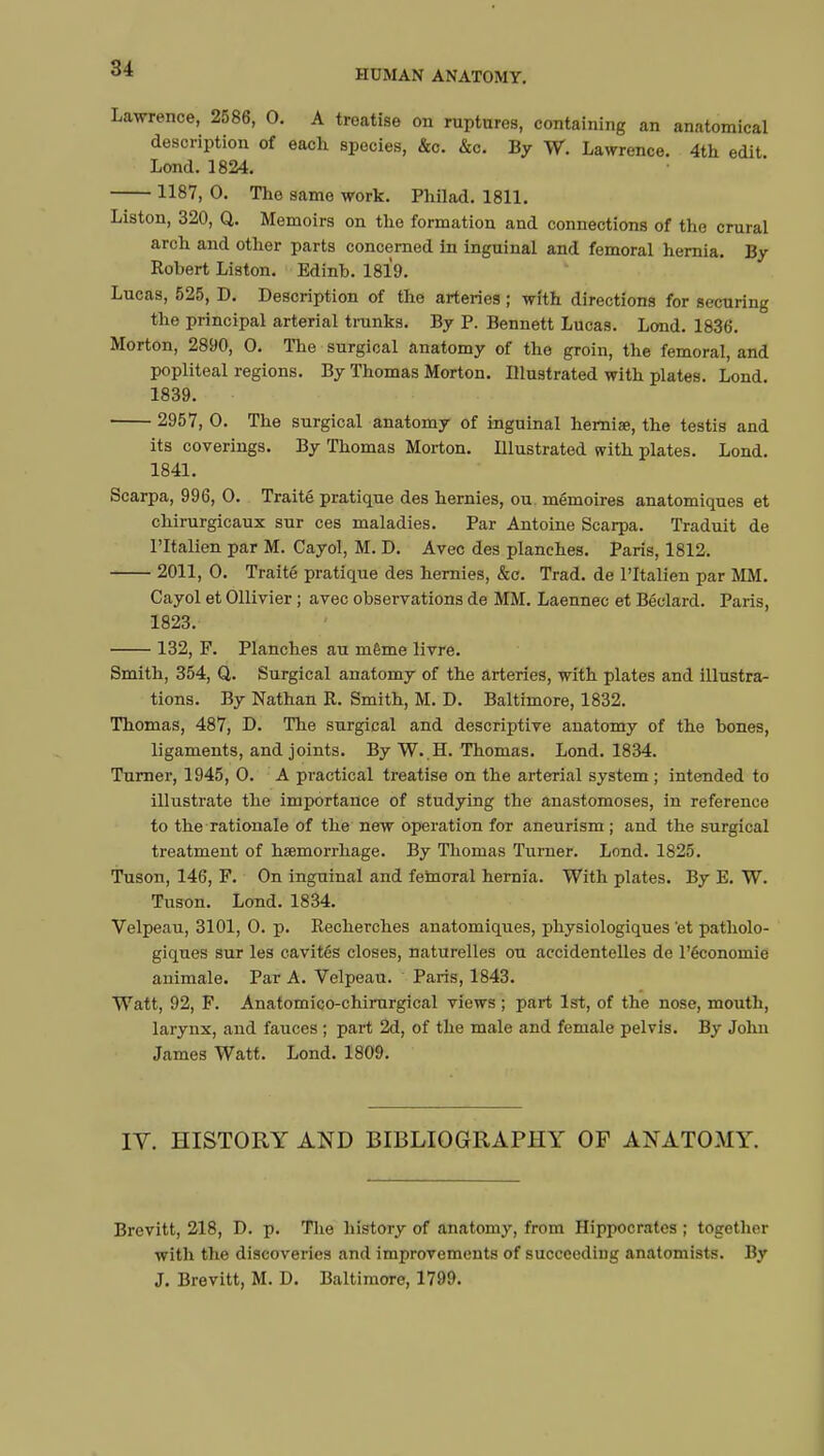 HUMAN ANATOMY. Lawrence, 2586, 0. A treatise on ruptures, containing an anatomical description of each species, &c. &c. By W. Lawrence. 4th edit Lond. 1824. 1187, 0. The same work. Philad. 1811. Liston, 320, Q. Memoirs on the formation and connections of the crural arch and other parts concerned in inguinal and femoral hernia. By Robert Liston. Edinb. 1819. Lucas, 525, D. Description of the arteries ; with directions for securing the principal arterial trunks. By P. Bennett Lucas. Lond. 1830. Morton, 2890, 0. The surgical anatomy of the groin, the femoral, and popliteal regions. By Thomas Morton. Illustrated with plates. Lond. 1839. 2957, 0. The surgical anatomy of inguinal hernise, the testis and its coverings. By Thomas Morton. Illustrated with plates. Lond. 1841. Scarpa, 996, 0. Traité pratique des hernies, ou mémoires anatomiques et chirurgicaux sur ces maladies. Par Antoine Scarpa. Traduit de l'Italien par M. Cayol, M. D. Avec des planches. Paris, 1812. 2011, 0. Traité pratique des hernies, &c. Trad, de l'Italien par MM. Cayol et Ollivier ; avec observations de MM. Laennec et Béclard. Paris, 1823. 132, F. Planches au même livre. Smith, 354, Q. Surgical anatomy of the arteries, with plates and illustra- tions. By Nathan R. Smith, M. D. Baltimore, 1832. Thomas, 487, D. The surgical and descriptive anatomy of the bones, ligaments, and joints. By W. .H. Thomas. Lond. 1834. Turner, 1945, 0. A practical treatise on the arterial system ; intended to illustrate the importance of studying the anastomoses, in reference to the rationale of the new operation for aneurism ; and the surgical treatment of haemorrhage. By Thomas Turner. Lond. 1825. Tuson, 146, F. On inguinal and femoral hernia. With plates. By E. W. Tuson. Lond. 1834. Velpeau, 3101, 0. p. Recherches anatomiques, physiologiques 'et patholo- giques sur les cavités closes, naturelles ou accidentelles de l'économie animale. Par A. Velpeau. Paris, 1843. Watt, 92, F. Anatomico-chirurgical views ; part 1st, of the nose, mouth, larynx, and fauces ; part 2d, of the male and female pelvis. By John James Watt. Lond. 1809. IV. HISTORY AND BIBLIOGRAPHY OF ANATOMY. Brevitt, 218, D. p. The history of anatomy, from Hippocrates ; together with the discoveries and improvements of succeeding anatomists. By J. Brevitt, M. D. Baltimore, 1799.