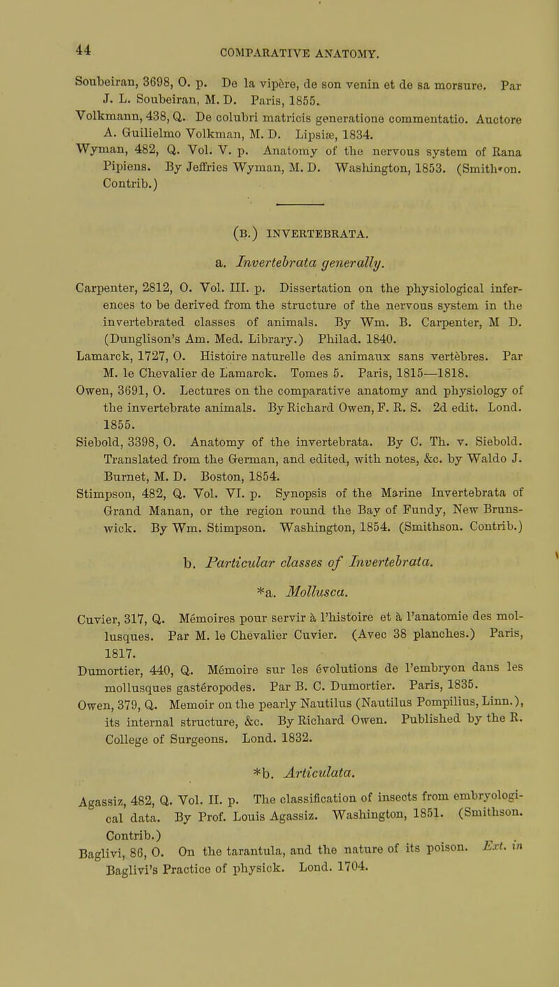 Soubeiran, 3698, 0. p. De la vipère, de son venin et de sa morsure. Par J. L. Soubeiran, M. D. Paris, 1855. Volkmann, 438, Q. De oolubri matricis generatione commentatio. Auctore A. Guilielmo Volkman, M. D. Lipsiœ, 1834. Wyman, 482, Q. Vol. V. p. Anatomy of the nervous system of Rana Pipiens. By Jeffries Wyman, M. D. Washington, 1853. (Smith»on. Contrib.) (B.) 1NVERTEBRATA. a. Invertebrata generally. Carpenter, 2812, 0. Vol. III. p. Dissertation on the physiological infer- ences to be derived from the structure of the nervous system in the invertebrated classes of animals. By Wm. B. Carpenter, M D. (Duuglison's Am. Med. Library.) Philad. 1840. Lamarck, 1727, 0. Histoire naturelle des animaux sans vertèbres. Par M. le Chevalier de Lamarck. Tomes 5. Paris, 1815—1818. Owen, 3691, 0. Lectures on the comparative anatomy and physiology of the invertebrate animals. By Richard Owen, F. R. S. 2d edit. Lond. 1855. Siebold, 3398, 0. Anatomy of the invertebrata. By C. Th. v. Siebold. Translated from the German, and edited, with notes, &c. by Waldo J. Burnet, M. D. Boston, 1854. Stimpson, 482, Q,. Vol. VI. p. Synopsis of the Marine Invertebrata of Grand Manan, or the region round the Bay of Fundy, New Bruns- wick. By Wm. Stimpson. Washington, 1854. (Smithson. Contrib.) b. Particular classes of Invertebrata. *a. Mollusca. Cuvier, 317, Q,. Mémoires pour servir à l'histoire et à l'anatomie des mol- lusques. Par M. le Chevalier Cuvier. (Avec 38 planches.) Paris, 1817. Dumortier, 440, Q. Mémoire sur les évolutions de l'embryon dans les mollusques gastéropodes. Par B. C. Dumortier. Paris, 1835. Owen, 379, Q. Memoir on the pearly Nautilus (Nautilus Pompilius, Linn.), its internal structure, &c. By Richard Owen. Published by the R. College of Surgeons. Lond. 1832. *b. Articulata. Agassiz, 482, Q. Vol. II. p. The classification of insects from embryologi- cal data. By Prof. Louis Agassiz. Washington, 1851. (Smithson. Contrib.) Baglivi, 86, 0. On the tarantula, and the nature of its poison. Ext. tn Baglivi's Practice of physick. Lond. 1704.