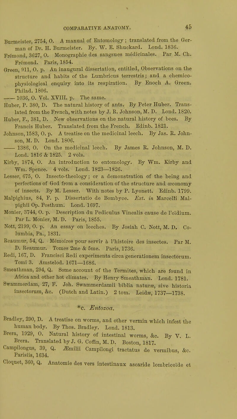 4;-) Burmeister, 2754, 0. A manual of Entomology ; translated from the Ger- man of Dr. H. Burmeister. By. W. E. Sliuckard. Lond. 1836. Frémond, 3627, 0. Monographie des sangsues médicinales. Par M. Ch. Frémond. Paris, 1854. Green, 91L 0. p. An inaugural dissertation, entitled, Observations on the structure and habits of the Lumbricus terrestris ; and a chemico- physiological enquiry into its respiration. By Enoch A. Green. Philad. 1806. 1036, 0. Vol. XVIII. p. The same. Huber, P. 380, D. The natural history of ants. By Peter Huber. Trans- lated from the French, with notes by J. R. Johnson, M. D. Lond. 1820. Huber, F., 381, D. New observations on the natural history of bees. By Francis Huber. Translated from the French. Edinb. 1821. Johnson, 1583, 0. p. A treatise on the medicinal leech. By Jas. R. John- son, M. D. Lond. 1806. 1386, 0. On the medicinal leech. By James R. Johnson, M. D. Lond. 1816 & 1825. 2 vols. Kirby, 1874, 0. An introduction to entomology. By Wm. Kirby and Wm. Spence. 4 vols. Lond. 1823—1826. Lesser, 675, 0. Insecto-theology ; or a demonstration of the being and perfections of God from a consideration of the structure and ceconomy of insects. By M. Lesser. With notes by P. Lyonett. Edinb. 1799. Malpighius, 84, F. p. Dissertatio de Bombyce. Ext. in Marcelli Mal- pighii Op. Posthum. Lond. 1697. Monier, 3744, 0. p. Description du Pediculus Vinealis cause de l'oïdium. Par L. Monier, M. D. Paris, 1855. Nott, 2199, 0. p. An essay on leeches. By Josiah C. Nott, M. D. Co- lumbia, Pa., 1831. Reaumur, 54, Q. Mémoires pour servir à l'histoire des insectes. Par M. D. Reaumur. Tomes 2me & 5me. Paris, 1736. Redi, 167, D. Francisci Redi expérimenta circa generationem insectorum. Tomi 3. Amstelod. 1671—1686. Smeathman, 294, Q. Some account of the Termites, which are found in Africa and other hot climates. By Henry Smeathman. Lond. 1781. Swammerdam, 27, F. Joh. Swammerdamii biblia naturœ, sive historia insectorum, &c. (Dutch and Latin.) 2 torn. Leidaj, 1737 1738. *c. Entozoa. Bradley, 290, D. A treatise on worms, and other vermin which infest the human body. By Thos. Bradley. Lond. 1813. Brera, 1929, 0. Natural history of intestinal worms, &c. By V. L. Brera. Translated by J. G. Coffin, M. D. Boston, 1817. Campilongus, 39, Q. iEmilii Campilongi tractatus de vermibus, &c. Parisiis, 1634. Cloquet, 360, Q. Anatomie des vers intestinaux ascaride lombricoïde et