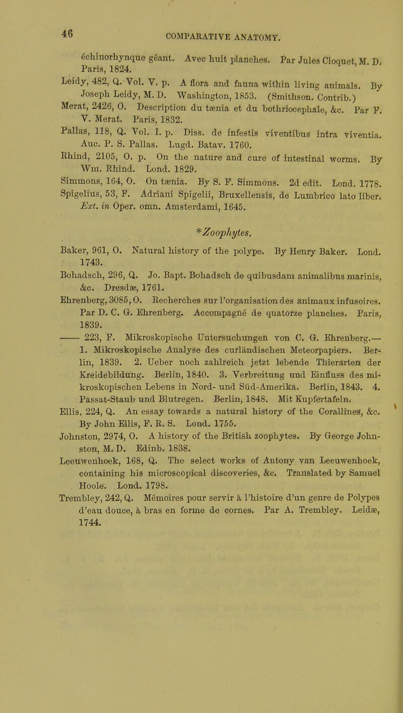 échinorhynque géant. Avec huit planches. Par Jules Cloquet M D Paris, 1824. Leidy, 482, Q. Vol. V. p. A flora and fauna within living animals. By Joseph Leidy, M. D. Washington, 1853. (Smithson. Contrib.) Merat, 2426, 0. Description du tœnia et du hothriocephale, &c. Par F. V. Merat. Paris, 1832. Pallas, 118, Q. Vol. î. p. Diss, de infestis viventibus intra viventia. Auc. P. S. Pallas. Lugd. Batav. 1760. Rhind, 2105, 0. p. On the nature and cure of intestinal worms. By Wra. Rhind. Lond. 1829. Simmons, 164, 0. On taenia. By S. F. Simmons. 2d edit. Lond. 1778. Spigelius, 53, F. Adriani Spigelii, Bruxellensis, de Lumbrico lato liber. Ext. in Oper. omn. Amsterdami, 1645. *Zoophytes. Baker, 961, 0. Natural history of the polype. By Henry Baker. Lond. 1743. Bohadsch, 296, Q. Jo. Bapt. Bohadsch de quibusdam animalibus marinis, &c. Dresdse, 1761. Ehrenberg, 3085,0. Recherches sur l'organisation des animaux infusoires. Par D. C. G. Ehrenberg. Accompagné de quatorze planches. Paris, 1839. 223, F. Mikroskopische Untersuchungen von C. G. Ehrenberg.— 1. Mikroskopische Analyse des curliindischen Meteorpapiers. Ber- lin, 1839. 2. Ueber noch zahlreich jetzt lebende Thierarten der Kreidebildung. Berlin, 1840. 3. Verbreitung und Einfluss des mi- kroskopischen Lebens in Nord- und Sûd-Amerika. Berlin, 1843. 4. Passat-Staub und Blutregen. Berlin, 1848. Mit Kupfertafeln. Ellis, 224, Q. An essay towards a natural history of the Corallines, &c. By John Ellis, F. R. S. Lond. 1755. Johnston, 2974, 0. A history of the British zoophytes. By George John- ston, M. D. Edinb. 1838. Leeuwenhoek, 168, Q. The select works of Antony van Leeuwenhoek, containing his microscopical discoveries, &c. Translated by Samuel Hoole. Lond. 1798. Trembley, 242, Q. Mémoires pour servir à l'histoire d'un genre de Polypes d'eau douce, à bras en forme de cornes. Par A. Trembley. Leidœ, 1744.