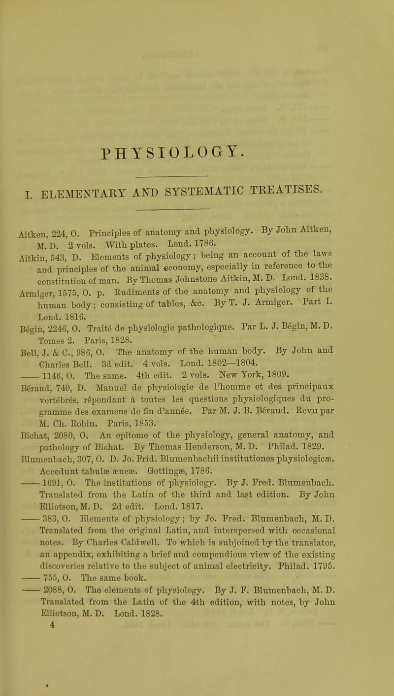 PHYSIOLOGY. ELEMENTARY AND SYSTEMATIC TREATISES. Aitken, 224, 0. Principles of anatomy and physiology. By John Aitkeu, M. D. 2 vols. With plates. Lond. 1786. Aitkin, 543, D. Elements of physiology ; being an account of the laws and principles of the animal economy, especially in reference to the constitution of man. By Thomas Johnstone Aitkin, M. D. Lond. 1838. Armiger, 1575, 0. p. Rudiments of the anatomy and physiology of the human body; consisting of tables, &c. By T. J. Armiger. Part I. Lond. 1816. Begin, 2246, 0. Traité de physiologie pathologique. Par L. J. Begin, M. D. Tomes 2. Paris, 1828. Bell, J. & C, 986, 0. The anatomy of the human body. By John and Charles Bell. 3d edit. 4 vols. Lond. 1802—1804. 1146, 0. The same. 4th edit. 2 vols. New York, 1809. Béraud, 740, D. Manuel de physiologie de l'homme et des principaux vertébrés, répondant à toutes les questions physiologiques du pro- gramme des examens de fin d'année. Par M. J. B. Béraud. Revu par M. Ch. Robin. Paris, 1853. Bichat, 2080, O. An epitome of the physiology, general anatomy, and pathology of Bichat. By Thomas Henderson, M. D. ' Philad. 1829. Blumenbach, 307, 0. D. Jo. Frid. Blumenbachii institutiones physiologie». Accedunt tabulae œnese. Gottingœ, 1786. 1691, 0. The institutions of physiology. By J. Fred. Blumenbach. Translated from the Latin of the third and last edition. By John Elliotson, M. D. 2d edit. Lond. 1817. 383, 0. Elements of physiology ; by Jo. Fred. Blumenbach, M. D. Translated from the original Latin, and interspersed with occasional notes. By Charles Caldwell. To which is subjoined by the translator, an appendix, exhibiting a brief and compendious view of the existing discoveries relative to the subject of animal electricity. Philad. 1795. 755, 0. The same book. 2088, 0. The elements of physiology. By J. F. Blumenbach, M. D. Translated from the Latin of the 4th edition, with notes, by John Elliotson, M. D. Lond. 1828. 4 »