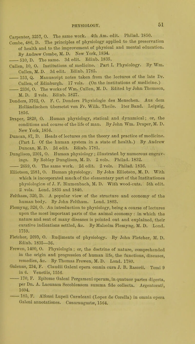 Carpenter, 3257, 0. The same work. 4th Am. edit. Philad. 1850. Combe, 486, D. The principles of physiology applied to the preservation of health and to the improvement of physical and mental education. By Andrew Combe, M. D. New York, 1834. 510, D. The same. 3d edit. Edinb. 1835. Cullen, 10, 0. Institutions of medicine. Part I. Physiology. By Win. Cullen, M. D. 3d edit. Edinb. 1785. 153, Q. Manuscript notes taken from the lectures of the late Dr. Cullen, of Edinburgh. 17 vols. (On the institutions of medicine.) 2336, O. The works of Wm. Cullen, M. D. Edited by John Thomson, M. D. 2 vols. Edinb. 1827. Donders, 3762, 0. F. C. Donders Physiologie des Menschen. Aus dem Hollândischen ubersetzt von Pr. Wilh. Theile. Iter Band. Leipzig, 1856. Draper, 2820, 0. Human physiology, statical and dynamical ; or, the conditions and course of the life of man. By John Wm. Draper, M. D. New York, 1856. Duncan, 87, D. Heads of lectures pn the theory and practice of medicine. (Part I. Of the human system in a state of health.) By Andrew Duncan, M. D. 2d edit. Edinb. 1781. Dunglison, 2301, 0. Human physiology ; illustrated by numerous engrav- ings. By Robley Dunglison, M. D. 2 vols. Philad. 1832. 2659, O. The same work. 2d edit. 2 vols. Philad. 1836. Elliotson, 2581, 0. Human physiology. By John Elliotson, M. D. With which is incorporated much of the elementary part of the Institutiones physiologie» of J. F. Blumenbach, M. D. With wood-cuts. 5th edit. 2 vols. Lond. 1835 and 1840. Feltham, 320, D. A popular view of the structure and economy of the human body. By John Feltham. Lond. 1803. Flemyng, 326, 0. An introduction to physiology, being a course of lectures upon the most important parts of the animal economy : in which the nature and seat of many diseases is pointed out and explained, their curative indications settled, &c. By Malcolm Flemyng, M. D. Lond. 1759. Fletcher, 2693, 0. Rudiments of physiology. By John Fletcher, M. D. Edinb. 1835—36. Frewen, 1400, O. Physiologia ; or, the doctrine of nature, comprehended in the origin and progression of human life, the functions, diseases, remedies, &c. By Thomas Frewen, M. D. Lond. 1780. Galenus, 234, F. Claudii Galeni opera omnia cura J. B. Rasorii. Tomi 9 in 6. Venetiis, 1556. 170, F. Epitome Galeni Pergameni operum, in quatuor partes digesta, per Dn. A. Lacunam Secobiensem summa fide collecta. Argentorati, 1604. 185, F. Alfonsi Lupeii Curœleani (Lopez de Corella) in omnia opera Galeni annotationes. Cfflsaraugusta?, 1564.